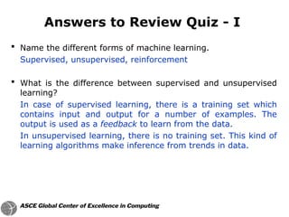  Name the different forms of machine learning.
Supervised, unsupervised, reinforcement
 What is the difference between supervised and unsupervised
learning?
In case of supervised learning, there is a training set which
contains input and output for a number of examples. The
output is used as a feedback to learn from the data.
In unsupervised learning, there is no training set. This kind of
learning algorithms make inference from trends in data.
Answers to Review Quiz - I
 