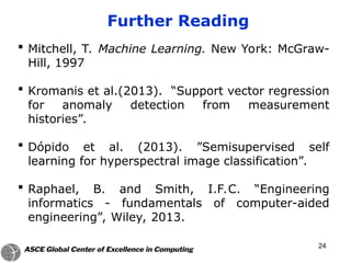 24
 Mitchell, T. Machine Learning. New York: McGraw-
Hill, 1997
 Kromanis et al.(2013). “Support vector regression
for anomaly detection from measurement
histories”.
 Dópido et al. (2013). ”Semisupervised self
learning for hyperspectral image classification”.
 Raphael, B. and Smith, I.F.C. “Engineering
informatics - fundamentals of computer-aided
engineering”, Wiley, 2013.
Further Reading
 