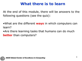 3
What there is to learn
At the end of this module, there will be answers to the
following questions (see the quiz):
•What are the different ways in which computers can
learn?
•Are there learning tasks that humans can do much
better than computers?
 
