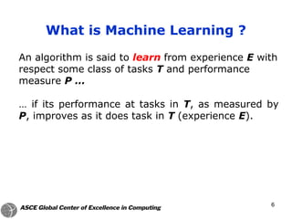 An algorithm is said to learn from experience E with
respect some class of tasks T and performance
measure P …
… if its performance at tasks in T, as measured by
P, improves as it does task in T (experience E).
What is Machine Learning ?
6
 