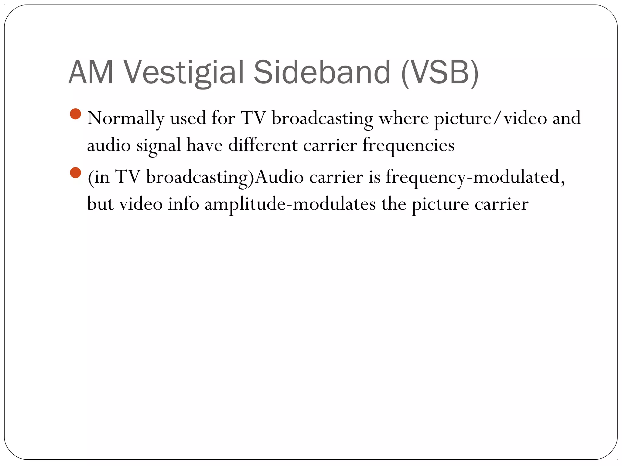 AM Vestigial Sideband (VSB) 
Normally used for TV broadcasting where picture/video and 
audio signal have different carrier frequencies 
(in TV broadcasting)Audio carrier is frequency-modulated, 
but video info amplitude-modulates the picture carrier 
 