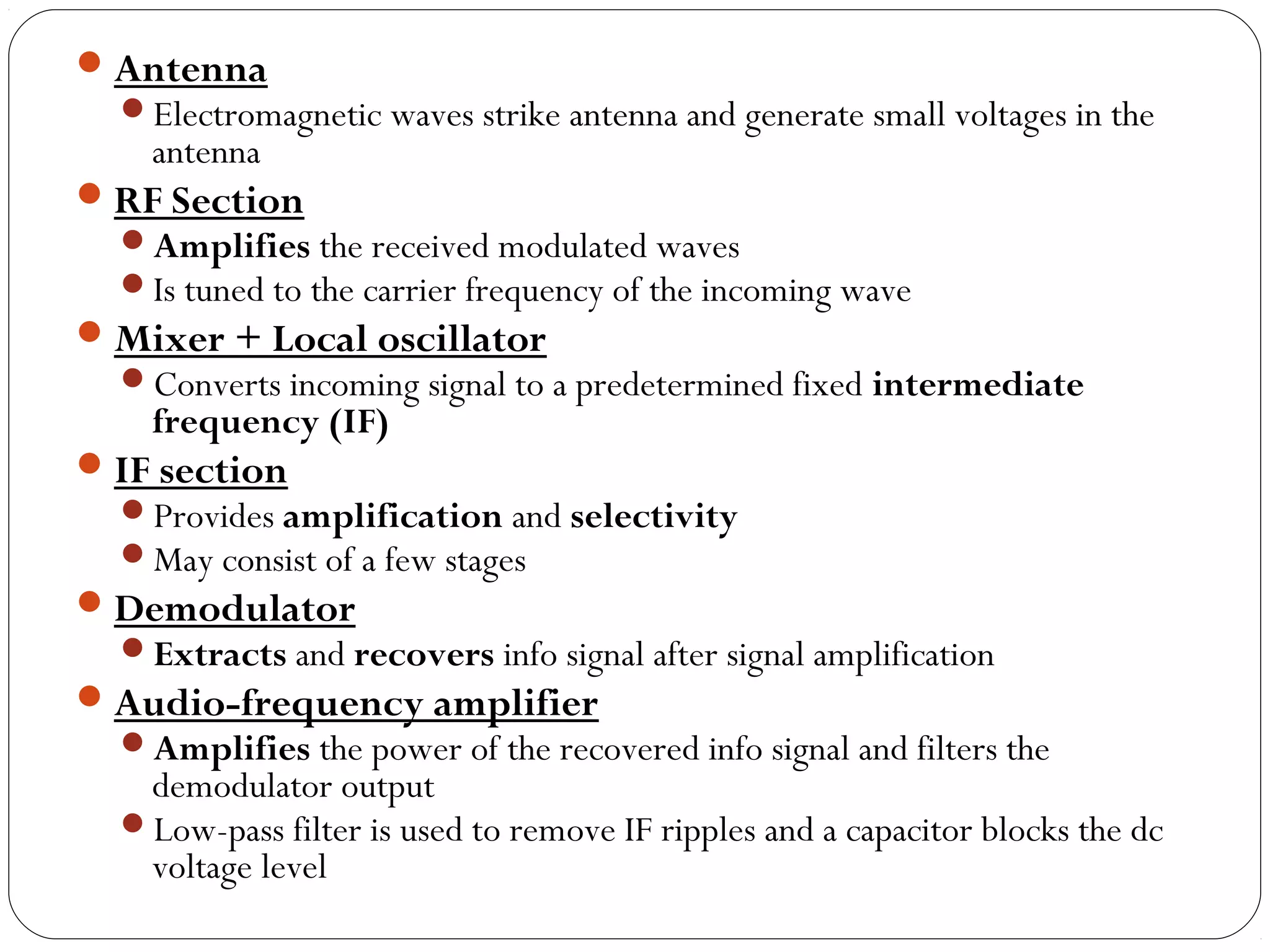 Antenna 
Electromagnetic waves strike antenna and generate small voltages in the 
antenna 
RF Section 
Amplifies the received modulated waves 
Is tuned to the carrier frequency of the incoming wave 
Mixer + Local oscillator 
Converts incoming signal to a predetermined fixed intermediate 
frequency (IF) 
IF section 
Provides amplification and selectivity 
May consist of a few stages 
Demodulator 
Extracts and recovers info signal after signal amplification 
Audio-frequency amplifier 
Amplifies the power of the recovered info signal and filters the 
demodulator output 
Low-pass filter is used to remove IF ripples and a capacitor blocks the dc 
voltage level 
 