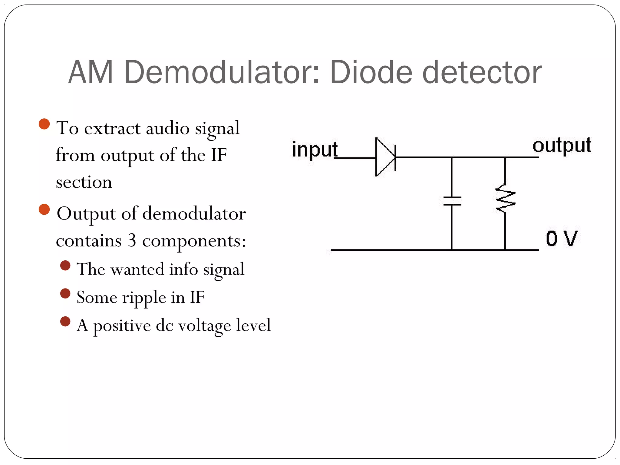 AM Demodulator: Diode detector 
To extract audio signal 
from output of the IF 
section 
Output of demodulator 
contains 3 components: 
The wanted info signal 
Some ripple in IF 
A positive dc voltage level 
 