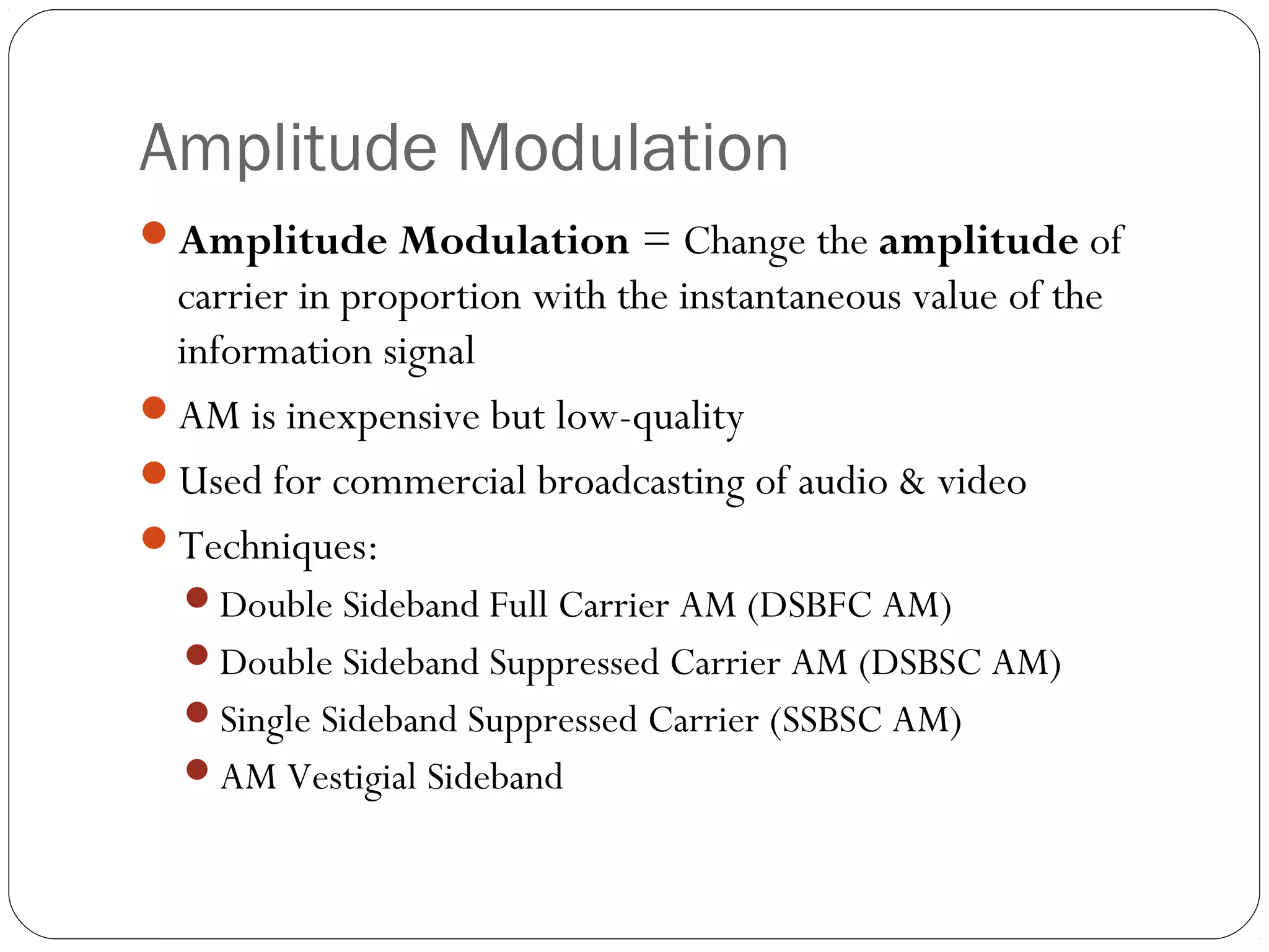 Amplitude Modulation 
Amplitude Modulation = Change the amplitude of 
carrier in proportion with the instantaneous value of the 
information signal 
AM is inexpensive but low-quality 
Used for commercial broadcasting of audio & video 
Techniques: 
Double Sideband Full Carrier AM (DSBFC AM) 
Double Sideband Suppressed Carrier AM (DSBSC AM) 
Single Sideband Suppressed Carrier (SSBSC AM) 
AM Vestigial Sideband 
 