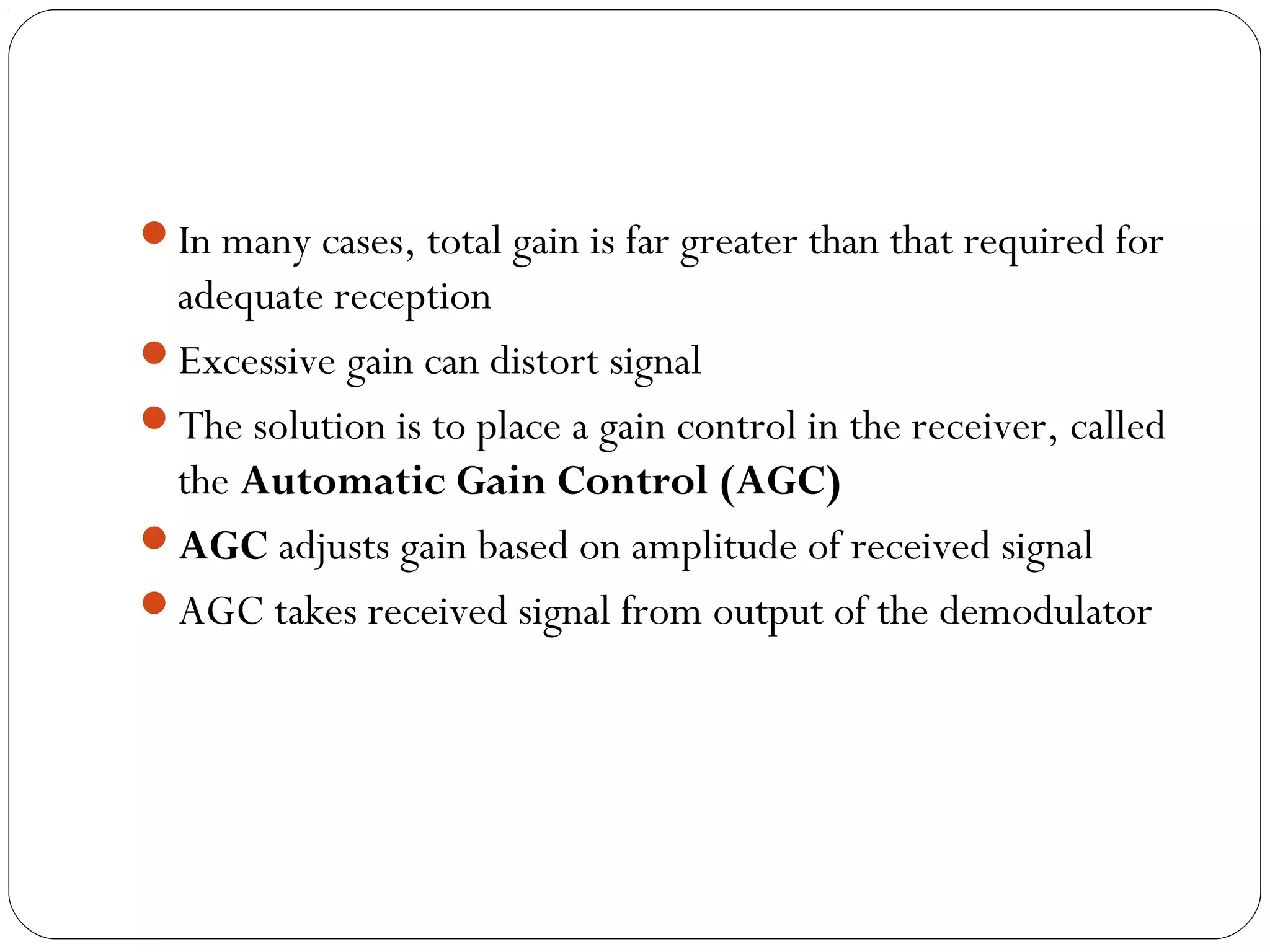 In many cases, total gain is far greater than that required for 
adequate reception 
Excessive gain can distort signal 
The solution is to place a gain control in the receiver, called 
the Automatic Gain Control (AGC) 
AGC adjusts gain based on amplitude of received signal 
AGC takes received signal from output of the demodulator 
 