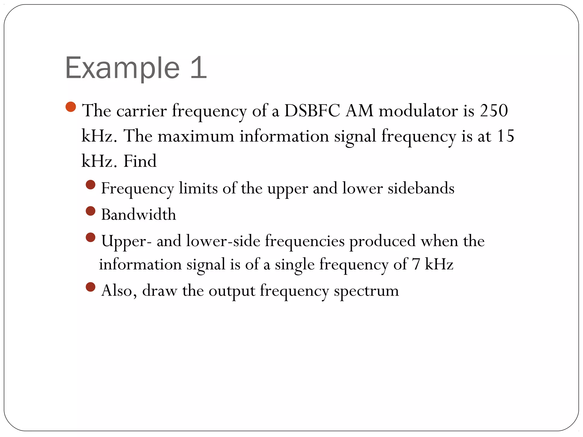 Example 1 
The carrier frequency of a DSBFC AM modulator is 250 
kHz. The maximum information signal frequency is at 15 
kHz. Find 
Frequency limits of the upper and lower sidebands 
Bandwidth 
Upper- and lower-side frequencies produced when the 
information signal is of a single frequency of 7 kHz 
Also, draw the output frequency spectrum 
 