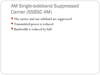 AM Single-sideband Suppressed 
Carrier (SSBSC AM) 
The carrier and one sideband are suppressed 
Transmitted power is reduced 
Bandwidth is reduced by half 
 