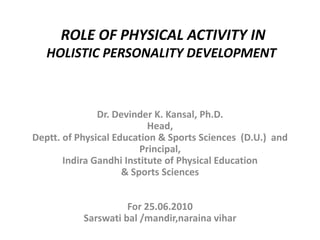 ROLE OF PHYSICAL ACTIVITY IN
HOLISTIC PERSONALITY DEVELOPMENT
Dr. Devinder K. Kansal, Ph.D.
Head,
Deptt. of Physical Education & Sports Sciences (D.U.) and
Principal,
Indira Gandhi Institute of Physical Education
& Sports Sciences
For 25.06.2010
Sarswati bal /mandir,naraina vihar
 