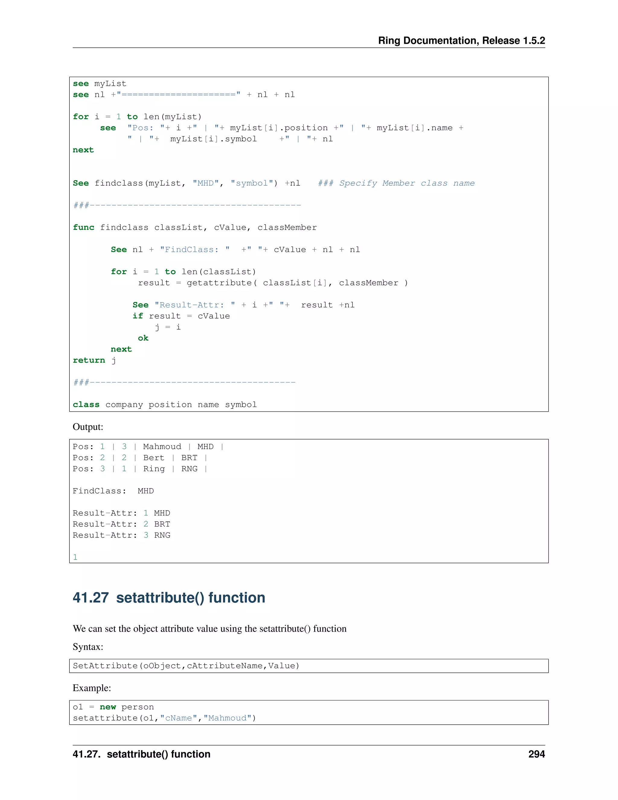 Ring Documentation, Release 1.5.2 see myList see nl +"=====================" + nl + nl for i = 1 to len(myList) see "Pos: "+ i +" | "+ myList[i].position +" | "+ myList[i].name + " | "+ myList[i].symbol +" | "+ nl next See findclass(myList, "MHD", "symbol") +nl ### Specify Member class name ###--------------------------------------- func findclass classList, cValue, classMember See nl + "FindClass: " +" "+ cValue + nl + nl for i = 1 to len(classList) result = getattribute( classList[i], classMember ) See "Result-Attr: " + i +" "+ result +nl if result = cValue j = i ok next return j ###-------------------------------------- class company position name symbol Output: Pos: 1 | 3 | Mahmoud | MHD | Pos: 2 | 2 | Bert | BRT | Pos: 3 | 1 | Ring | RNG | FindClass: MHD Result-Attr: 1 MHD Result-Attr: 2 BRT Result-Attr: 3 RNG 1 41.27 setattribute() function We can set the object attribute value using the setattribute() function Syntax: SetAttribute(oObject,cAttributeName,Value) Example: o1 = new person setattribute(o1,"cName","Mahmoud") 41.27. setattribute() function 294 