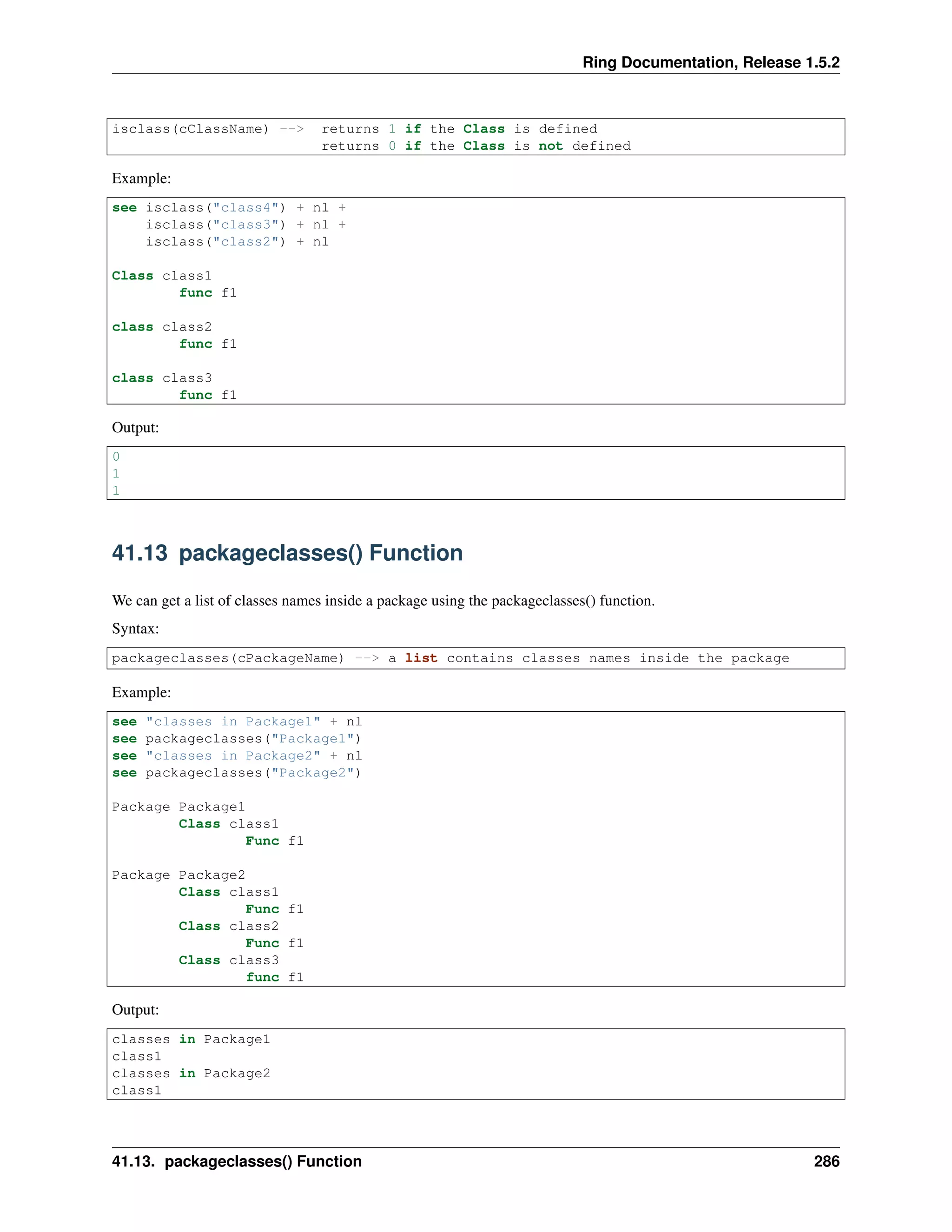 Ring Documentation, Release 1.5.2 isclass(cClassName) --> returns 1 if the Class is defined returns 0 if the Class is not defined Example: see isclass("class4") + nl + isclass("class3") + nl + isclass("class2") + nl Class class1 func f1 class class2 func f1 class class3 func f1 Output: 0 1 1 41.13 packageclasses() Function We can get a list of classes names inside a package using the packageclasses() function. Syntax: packageclasses(cPackageName) --> a list contains classes names inside the package Example: see "classes in Package1" + nl see packageclasses("Package1") see "classes in Package2" + nl see packageclasses("Package2") Package Package1 Class class1 Func f1 Package Package2 Class class1 Func f1 Class class2 Func f1 Class class3 func f1 Output: classes in Package1 class1 classes in Package2 class1 41.13. packageclasses() Function 286 