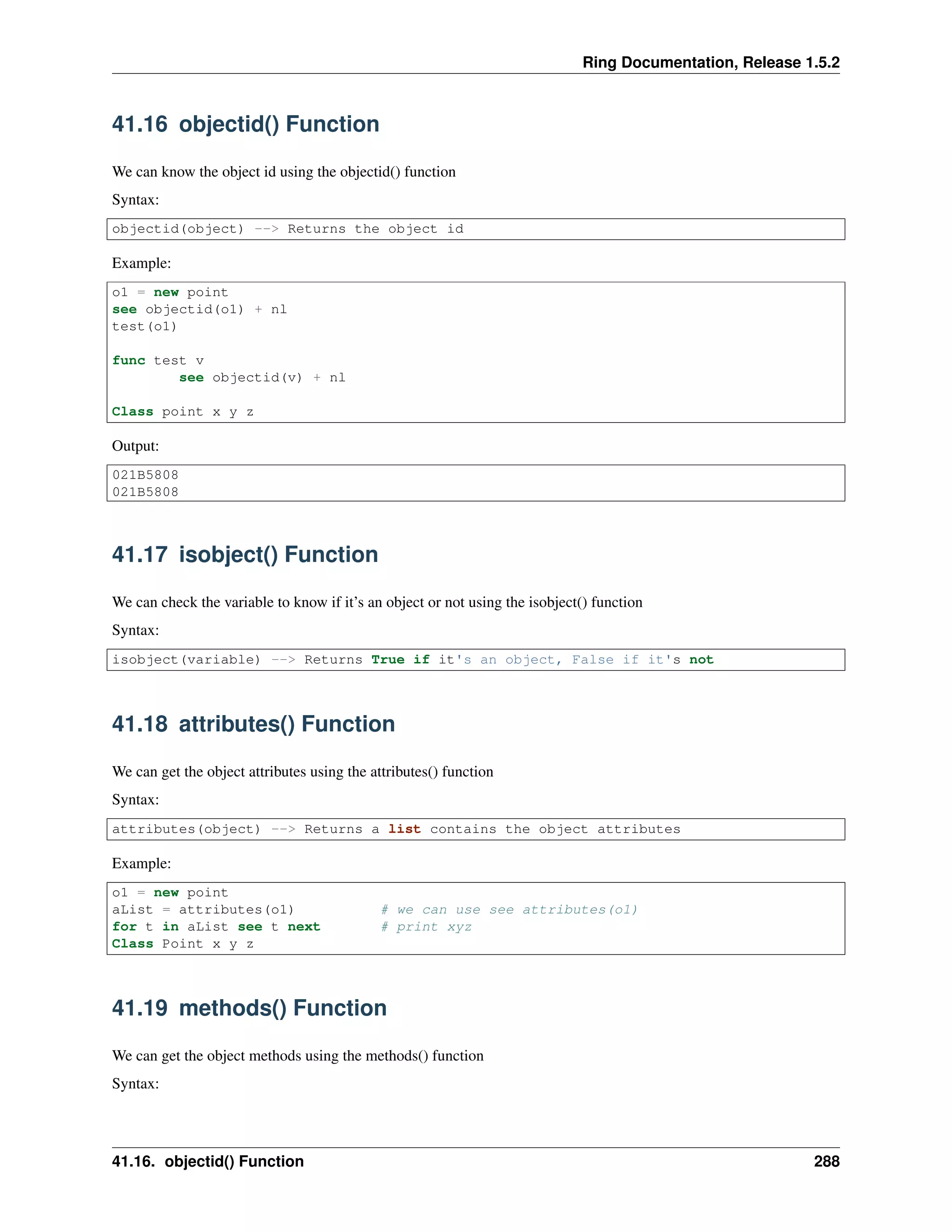 Ring Documentation, Release 1.5.2 41.16 objectid() Function We can know the object id using the objectid() function Syntax: objectid(object) --> Returns the object id Example: o1 = new point see objectid(o1) + nl test(o1) func test v see objectid(v) + nl Class point x y z Output: 021B5808 021B5808 41.17 isobject() Function We can check the variable to know if it’s an object or not using the isobject() function Syntax: isobject(variable) --> Returns True if it's an object, False if it's not 41.18 attributes() Function We can get the object attributes using the attributes() function Syntax: attributes(object) --> Returns a list contains the object attributes Example: o1 = new point aList = attributes(o1) # we can use see attributes(o1) for t in aList see t next # print xyz Class Point x y z 41.19 methods() Function We can get the object methods using the methods() function Syntax: 41.16. objectid() Function 288 