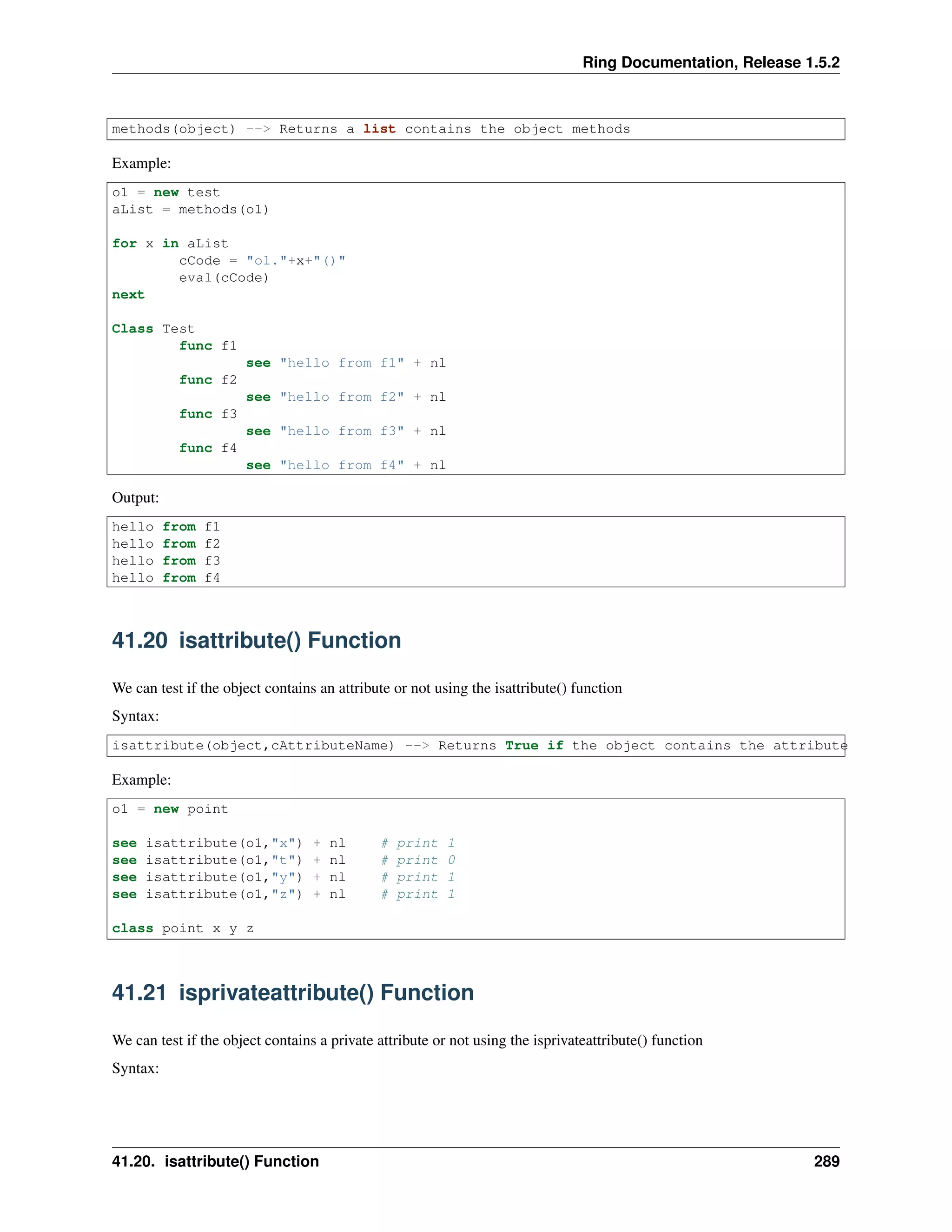 Ring Documentation, Release 1.5.2 methods(object) --> Returns a list contains the object methods Example: o1 = new test aList = methods(o1) for x in aList cCode = "o1."+x+"()" eval(cCode) next Class Test func f1 see "hello from f1" + nl func f2 see "hello from f2" + nl func f3 see "hello from f3" + nl func f4 see "hello from f4" + nl Output: hello from f1 hello from f2 hello from f3 hello from f4 41.20 isattribute() Function We can test if the object contains an attribute or not using the isattribute() function Syntax: isattribute(object,cAttributeName) --> Returns True if the object contains the attribute Example: o1 = new point see isattribute(o1,"x") + nl # print 1 see isattribute(o1,"t") + nl # print 0 see isattribute(o1,"y") + nl # print 1 see isattribute(o1,"z") + nl # print 1 class point x y z 41.21 isprivateattribute() Function We can test if the object contains a private attribute or not using the isprivateattribute() function Syntax: 41.20. isattribute() Function 289 