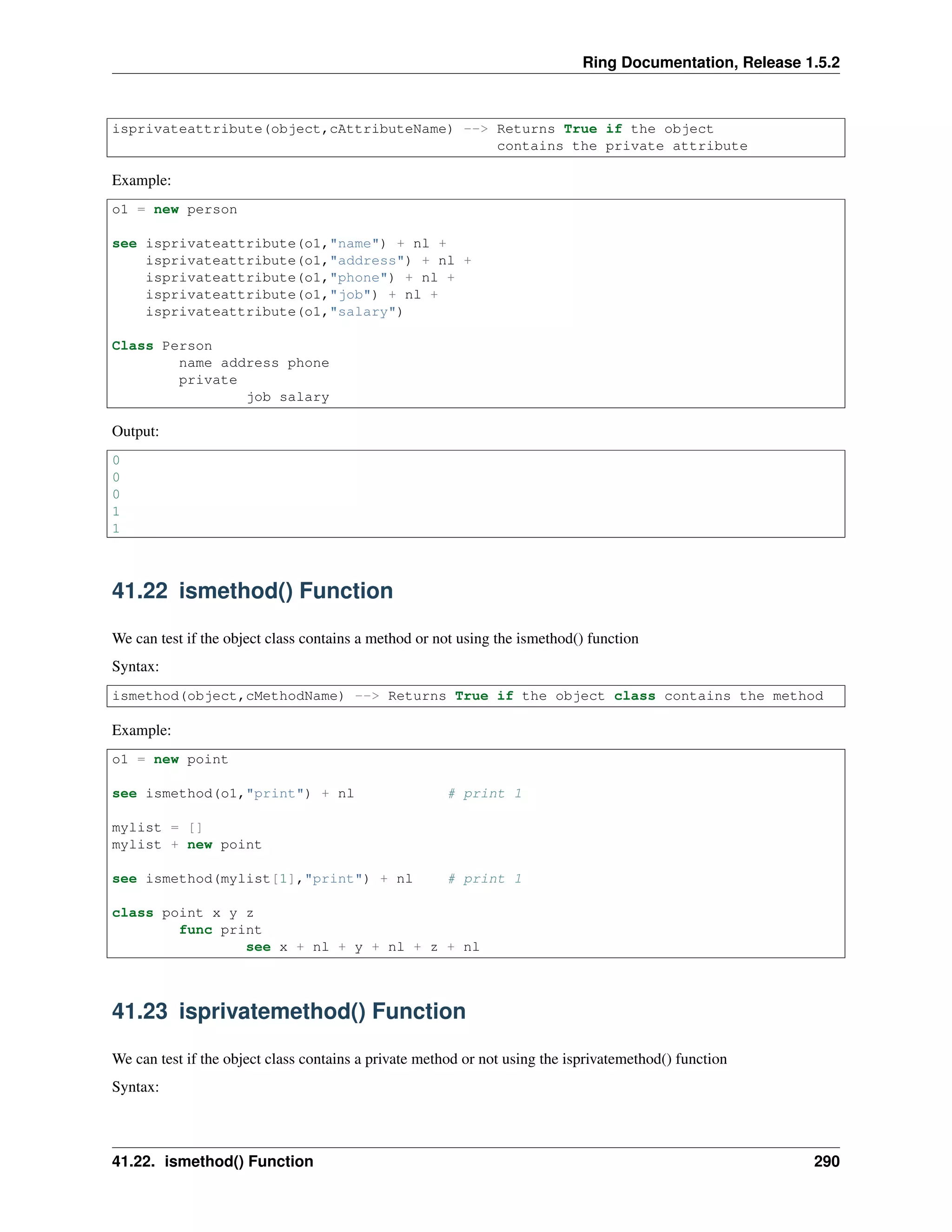 Ring Documentation, Release 1.5.2 isprivateattribute(object,cAttributeName) --> Returns True if the object contains the private attribute Example: o1 = new person see isprivateattribute(o1,"name") + nl + isprivateattribute(o1,"address") + nl + isprivateattribute(o1,"phone") + nl + isprivateattribute(o1,"job") + nl + isprivateattribute(o1,"salary") Class Person name address phone private job salary Output: 0 0 0 1 1 41.22 ismethod() Function We can test if the object class contains a method or not using the ismethod() function Syntax: ismethod(object,cMethodName) --> Returns True if the object class contains the method Example: o1 = new point see ismethod(o1,"print") + nl # print 1 mylist = [] mylist + new point see ismethod(mylist[1],"print") + nl # print 1 class point x y z func print see x + nl + y + nl + z + nl 41.23 isprivatemethod() Function We can test if the object class contains a private method or not using the isprivatemethod() function Syntax: 41.22. ismethod() Function 290 