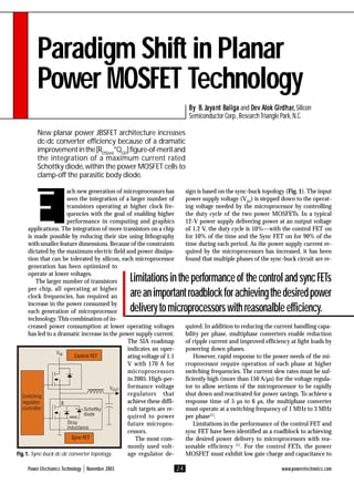 Power Electronics Technology November 2003 www.powerelectronics.com
24
Paradigm Shift in Planar
Power MOSFET Technology
New planar power JBSFET architecture increases
dc-dc converter efficiency because of a dramatic
improvementinthe[RDS(on)
*QGD
]figure-of-meritand
the integration of a maximum current rated
Schottky diode,within the power MOSFET cells to
clamp-off the parasitic body diode.
B
B
B
B
By B
y B
y B
y B
y B.
..
.. J
J
J
J
Ja
a
a
a
ay
y
y
y
yan
an
an
an
ant B
t B
t B
t B
t Baliga
aliga
aliga
aliga
aliga and D
D
D
D
De
e
e
e
ev A
v A
v A
v A
v Alok G
lok G
lok G
lok G
lok Gir
ir
ir
ir
irdhar
dhar
dhar
dhar
dhar,
,,
,, Silicon
Semiconductor Corp.,ResearchTriangle Park,N.C.
E
ach new generation of microprocessors has
seen the integration of a larger number of
transistors operating at higher clock fre-
quencies with the goal of enabling higher
performance in computing and graphics
applications. The integration of more transistors on a chip
is made possible by reducing their size using lithography
with smaller feature dimensions. Because of the constraints
dictated by the maximum electric field and power dissipa-
tion that can be tolerated by silicon, each microprocessor
generation has been optimized to
operate at lower voltages.
The larger number of transistors
per chip, all operating at higher
clock frequencies, has required an
increase in the power consumed by
each generation of microprocessor
technology. This combination of in-
creased power consumption at lower operating voltages
has led to a dramatic increase in the power supply current.
The SIA roadmap
indicates an oper-
ating voltage of 1.1
V with 170 A for
microprocessors
in 2005. High-per-
formance voltage
regulators that
achieve these diffi-
cult targets are re-
quired to power
future micropro-
cessors.
The most com-
monly used volt-
age regulator de-
sign is based on the sync-buck topology (Fig. 1). The input
power supply voltage (VIN
) is stepped down to the operat-
ing voltage needed by the microprocessor by controlling
the duty cycle of the two power MOSFETs. In a typical
12-V power supply delivering power at an output voltage
of 1.2 V, the duty cycle is 10%—with the control FET on
for 10% of the time and the Sync FET on for 90% of the
time during each period. As the power supply current re-
quired by the microprocessors has increased, it has been
found that multiple phases of the sync-buck circuit are re-
quired. In addition to reducing the current handling capa-
bility per phase, multiphase converters enable reduction
of ripple current and improved efficiency at light loads by
powering down phases.
However, rapid response to the power needs of the mi-
croprocessor require operation of each phase at higher
switching frequencies. The current slew rates must be suf-
ficiently high (more than 150 A/µs) for the voltage regula-
tor to allow sections of the microprocessor to be rapidly
shut down and reactivated for power savings. To achieve a
response time of 5 µs to 6 µs, the multiphase converter
must operate at a switching frequency of 1 MHz to 3 MHz
per phase[1]
.
Limitations in the performance of the control FET and
sync FET have been identified as a roadblock to achieving
the desired power delivery to microprocessors with rea-
sonable efficiency [1]
. For the control FETs, the power
MOSFET must exhibit low gate charge and capacitance to
F
F
F
F
Fig
ig
ig
ig
ig.
.
.
.
. 1.
1.
1.
1.
1. Sync-buck dc-dc converter topology.
B
Schottky
diode
Stray
inductance
Control FET
Switching
regulator
controller
Sync FET
VIN
VOUT
Limitationsintheperformanceof thecontrolandsyncFETs
areanimportantroadblockforachievingthedesiredpower
deliverytomicroprocessorswithreasonalbleefficiency.
 