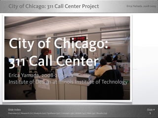 City of Chicago: 311 Call Center Project                                                                                Erica Yamada, 2008-2009




City of Chicago:
311 Call Center
Erica Yamada, 2008-2009
Institute of Design at Illinois Institute of Technology



Slide Index                                                                                                                            Slide #
Overview (2) | Research (11) | Analysis (20) | Synthesis (30) | Concepts (39) | Mobile (45) | Web (59) | Results (79)                    1
 