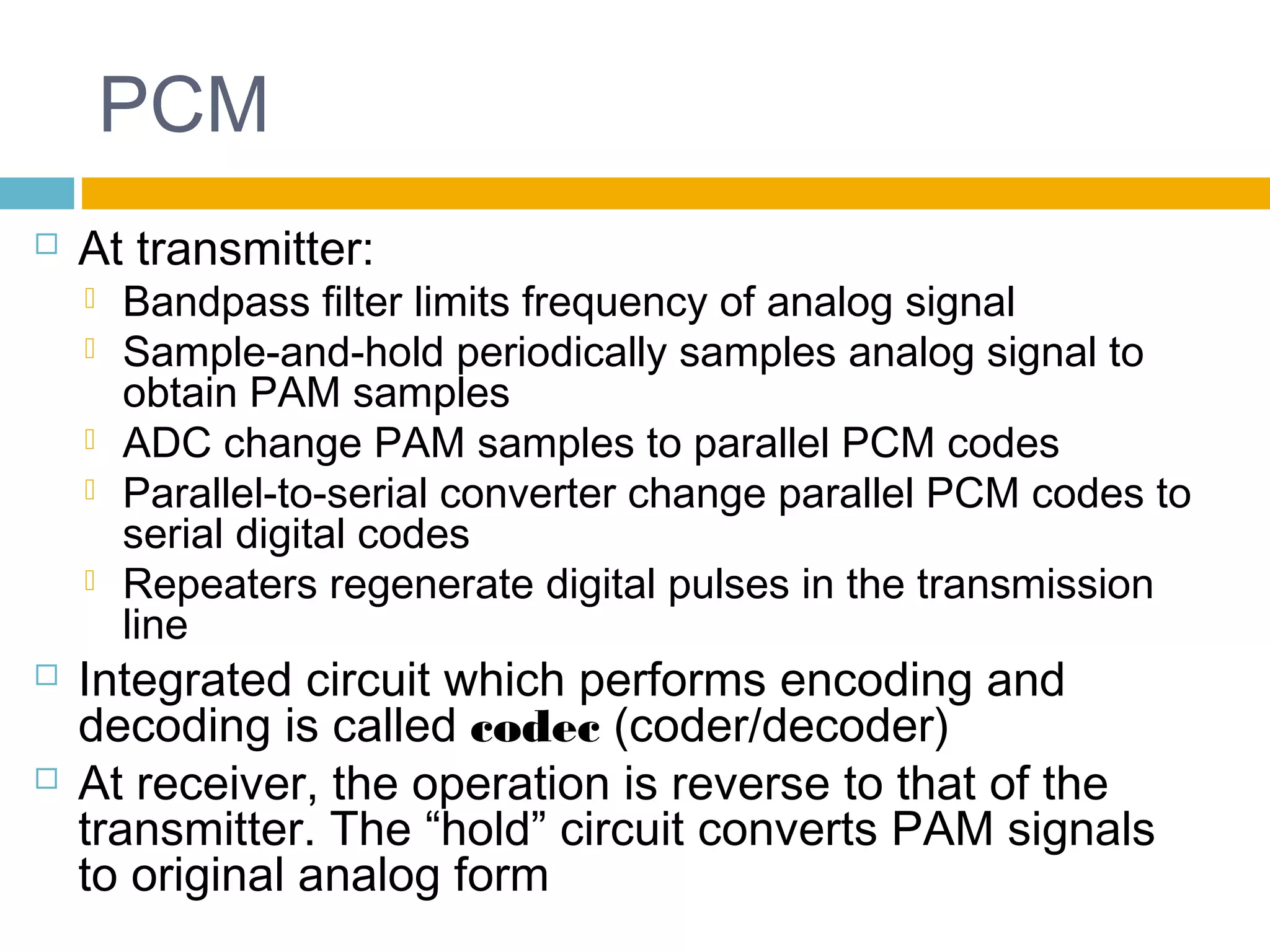 PCM 
 At transmitter: 
 Bandpass filter limits frequency of analog signal 
 Sample-and-hold periodically samples analog signal to 
obtain PAM samples 
 ADC change PAM samples to parallel PCM codes 
 Parallel-to-serial converter change parallel PCM codes to 
serial digital codes 
 Repeaters regenerate digital pulses in the transmission 
line 
 Integrated circuit which performs encoding and 
decoding is called codec (coder/decoder) 
 At receiver, the operation is reverse to that of the 
transmitter. The “hold” circuit converts PAM signals 
to original analog form 
 