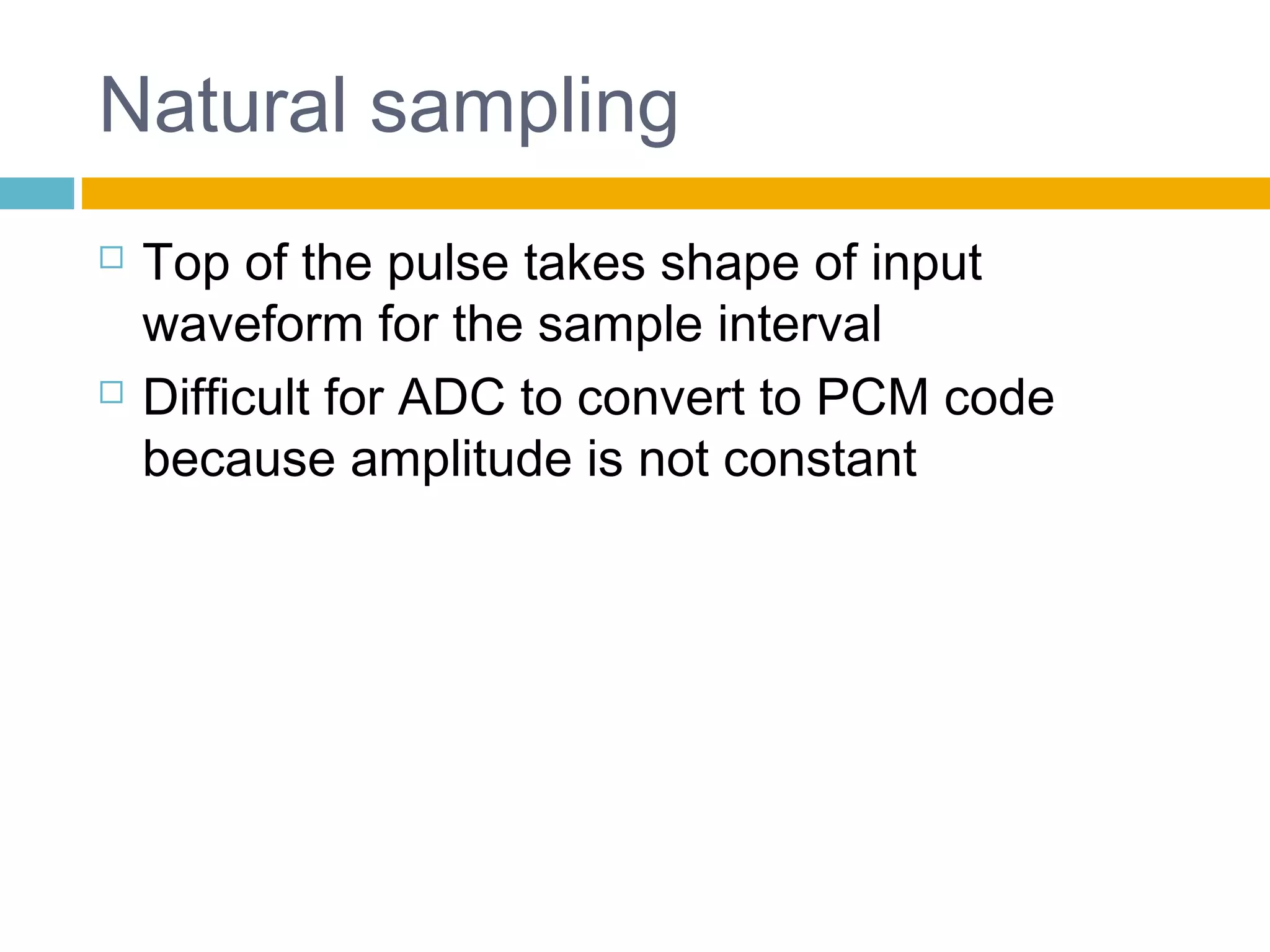 Natural sampling 
 Top of the pulse takes shape of input 
waveform for the sample interval 
 Difficult for ADC to convert to PCM code 
because amplitude is not constant 
 