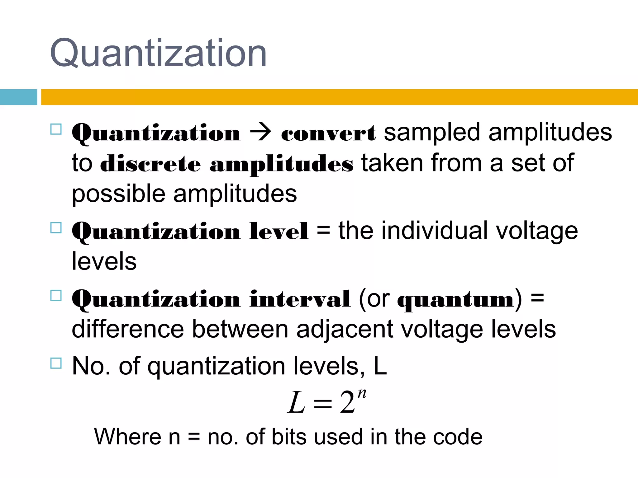 Quantization 
 Quantization  convert sampled amplitudes 
to discrete amplitudes taken from a set of 
possible amplitudes 
 Quantization level = the individual voltage 
levels 
 Quantization interval (or quantum) = 
difference between adjacent voltage levels 
 No. of quantization levels, L 
L = 2n 
Where n = no. of bits used in the code 
 