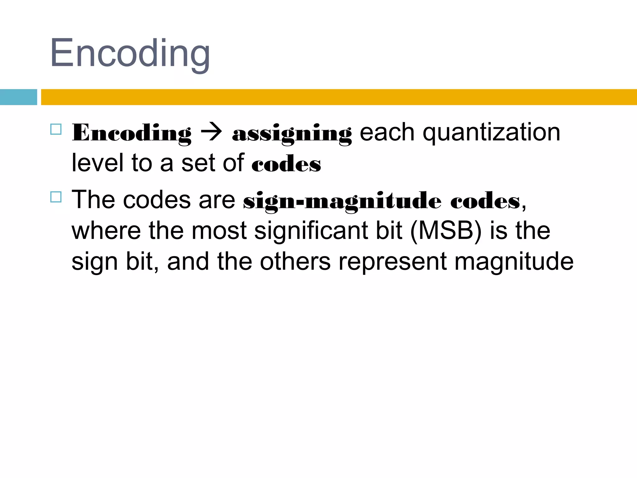 Encoding 
 Encoding  assigning each quantization 
level to a set of codes 
 The codes are sign-magnitude codes, 
where the most significant bit (MSB) is the 
sign bit, and the others represent magnitude 
 