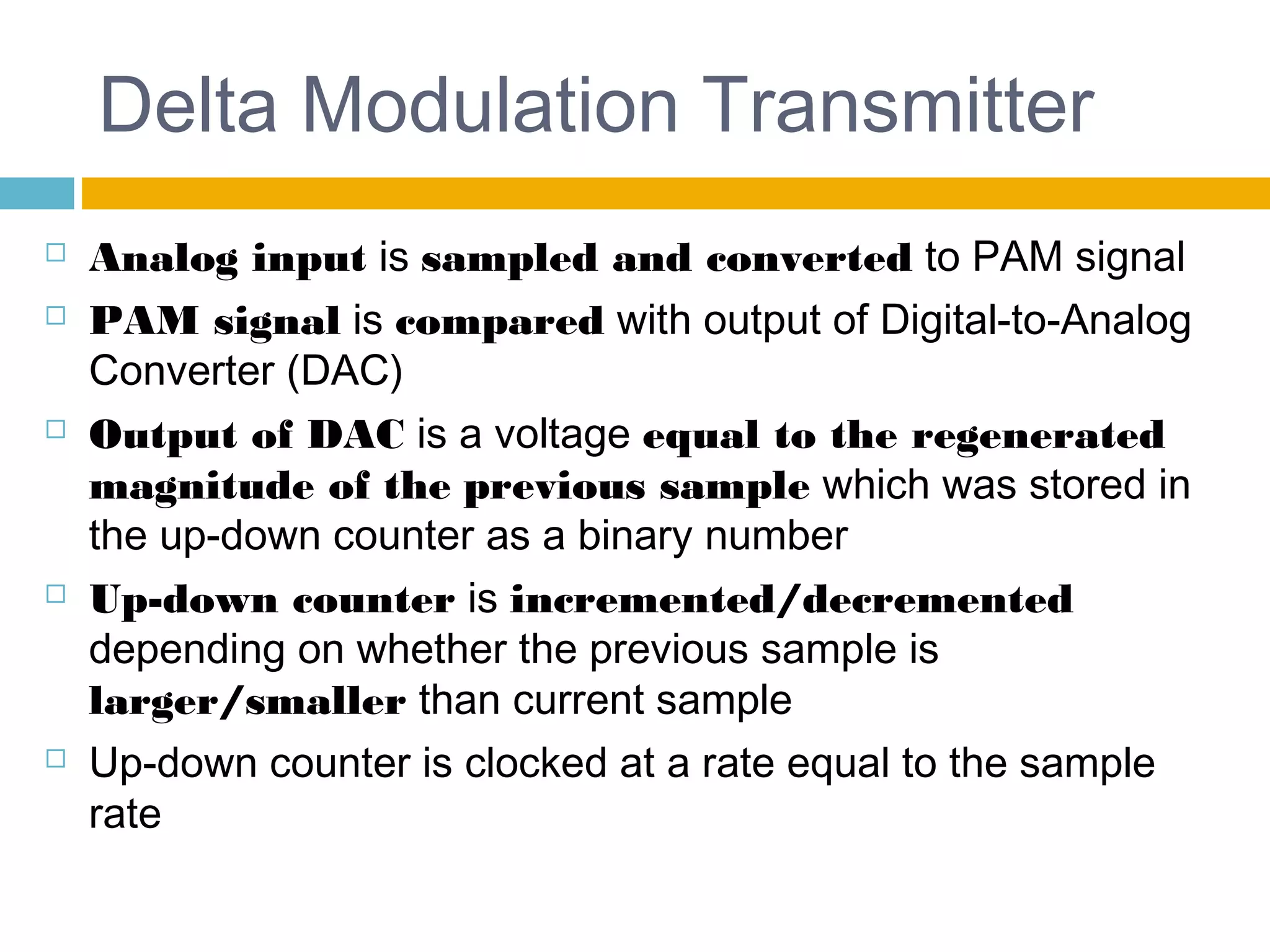 Delta Modulation Transmitter 
 Analog input is sampled and converted to PAM signal 
 PAM signal is compared with output of Digital-to-Analog 
Converter (DAC) 
 Output of DAC is a voltage equal to the regenerated 
magnitude of the previous sample which was stored in 
the up-down counter as a binary number 
 Up-down counter is incremented/decremented 
depending on whether the previous sample is 
larger/smaller than current sample 
 Up-down counter is clocked at a rate equal to the sample 
rate 
 