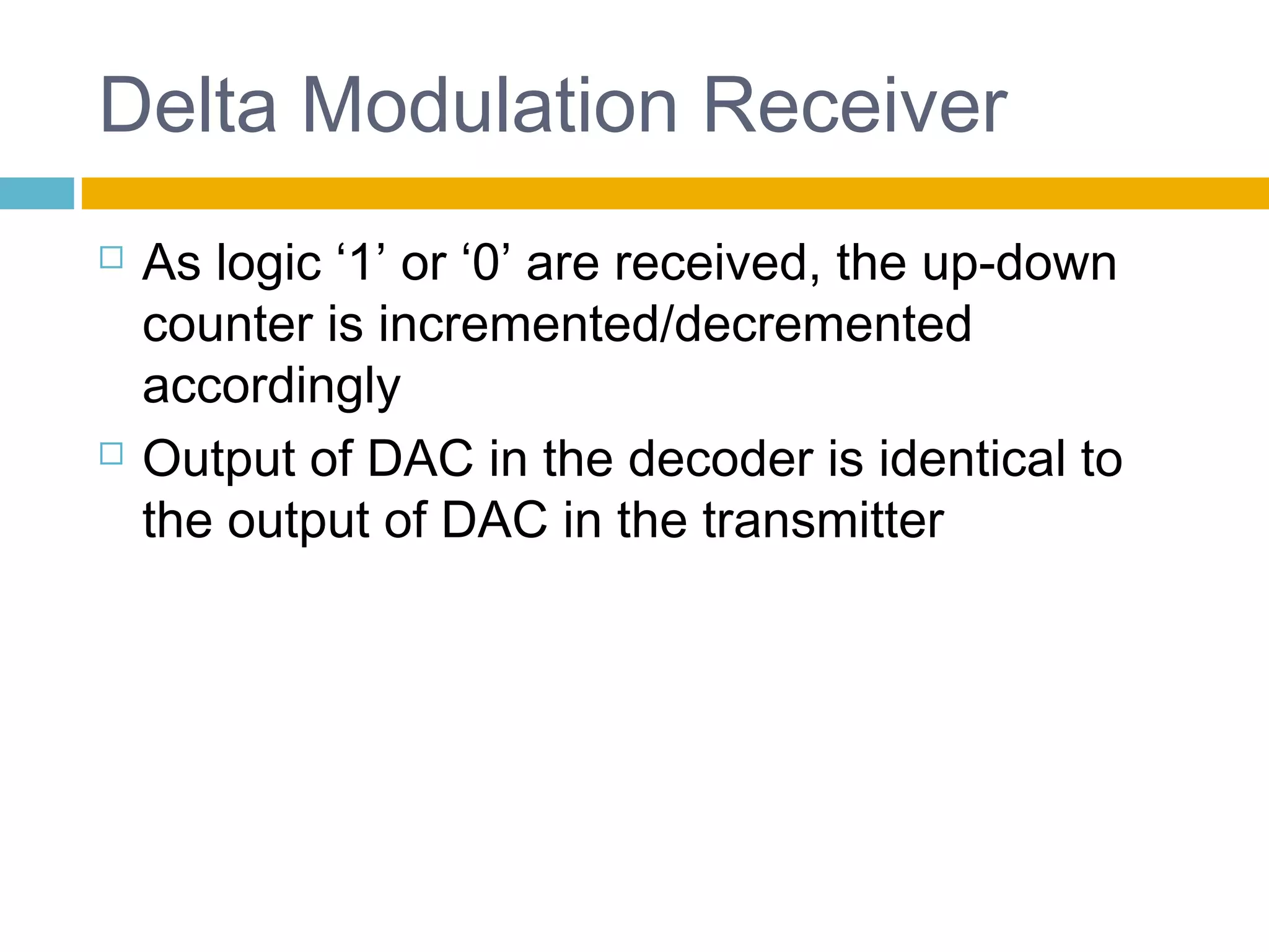 Delta Modulation Receiver 
 As logic ‘1’ or ‘0’ are received, the up-down 
counter is incremented/decremented 
accordingly 
 Output of DAC in the decoder is identical to 
the output of DAC in the transmitter 
 
