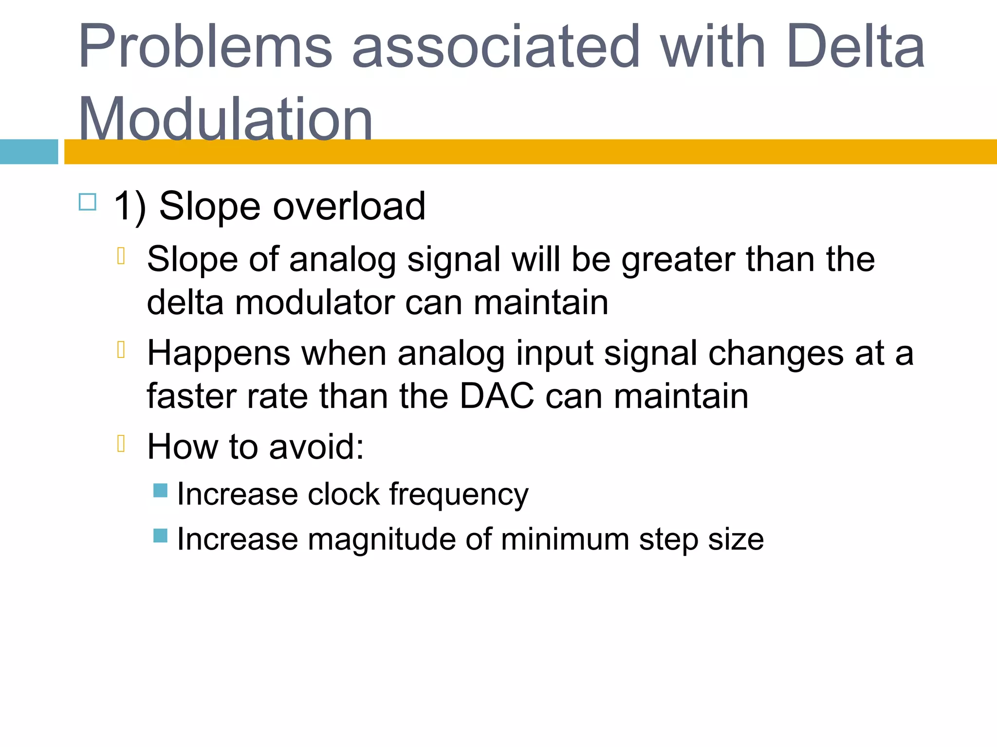 Problems associated with Delta 
Modulation 
 1) Slope overload 
 Slope of analog signal will be greater than the 
delta modulator can maintain 
 Happens when analog input signal changes at a 
faster rate than the DAC can maintain 
 How to avoid: 
 Increase clock frequency 
 Increase magnitude of minimum step size 
 