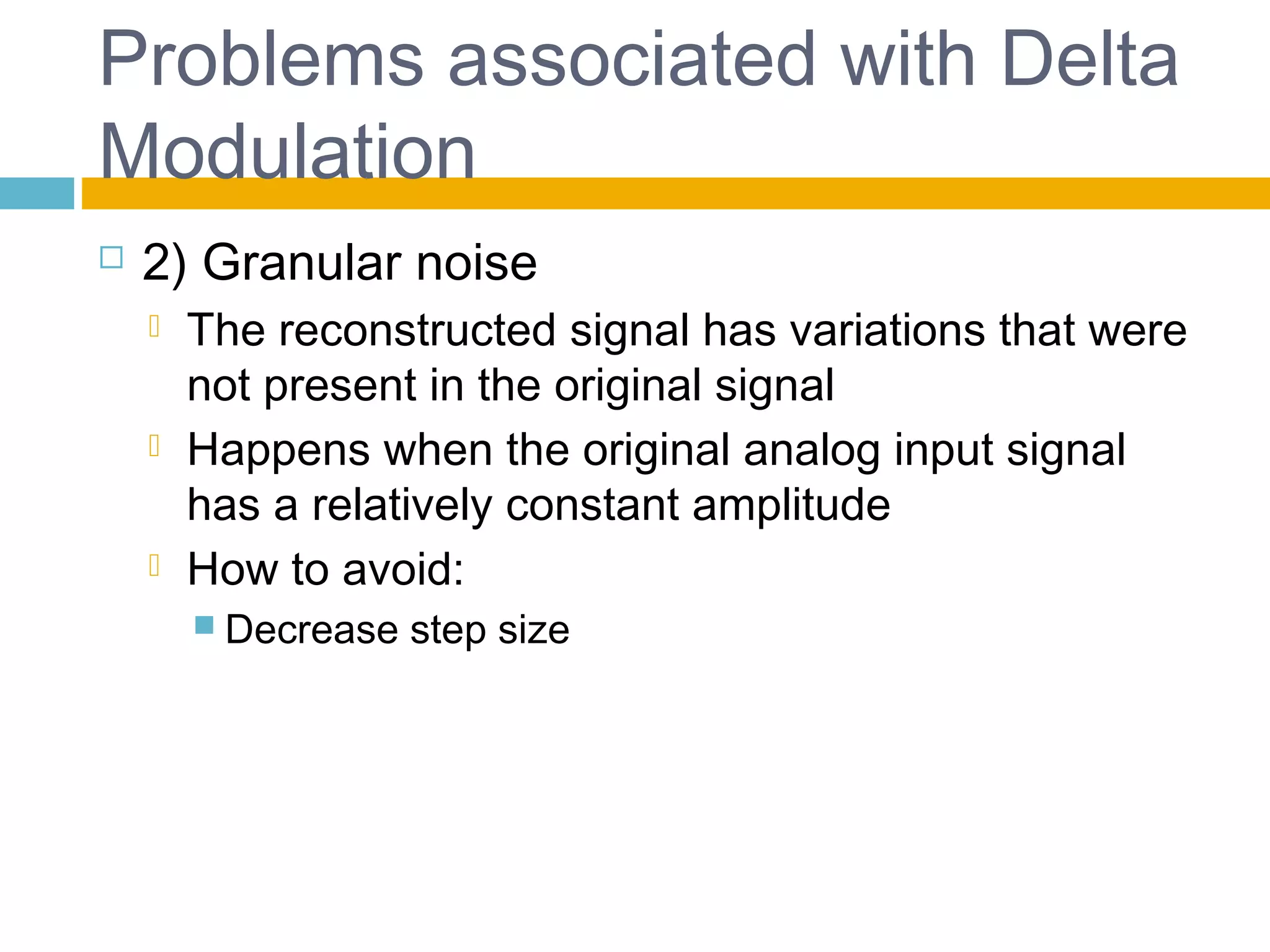 Problems associated with Delta 
Modulation 
 2) Granular noise 
 The reconstructed signal has variations that were 
not present in the original signal 
 Happens when the original analog input signal 
has a relatively constant amplitude 
 How to avoid: 
 Decrease step size 
 