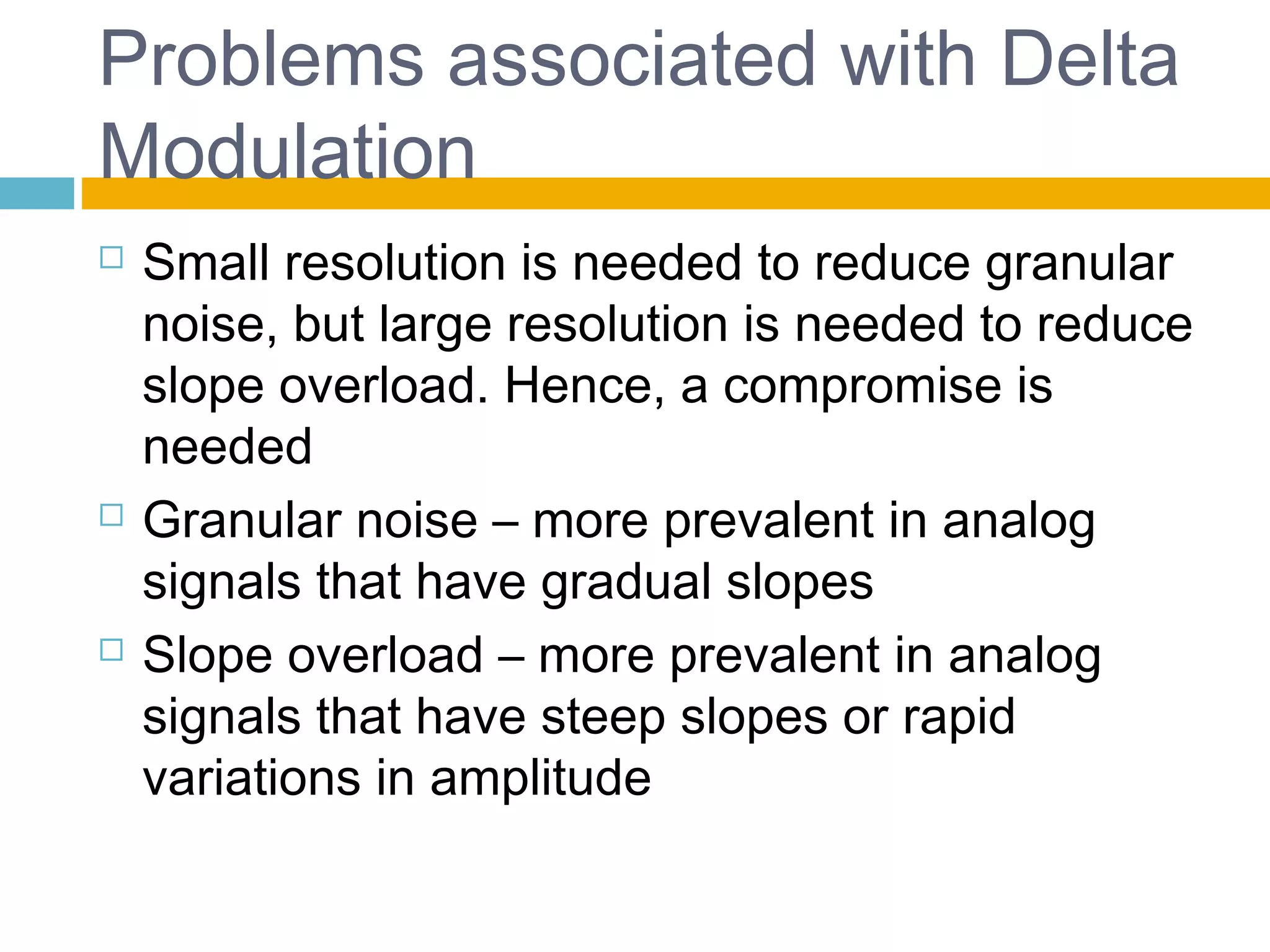 Problems associated with Delta 
Modulation 
 Small resolution is needed to reduce granular 
noise, but large resolution is needed to reduce 
slope overload. Hence, a compromise is 
needed 
 Granular noise – more prevalent in analog 
signals that have gradual slopes 
 Slope overload – more prevalent in analog 
signals that have steep slopes or rapid 
variations in amplitude 
 