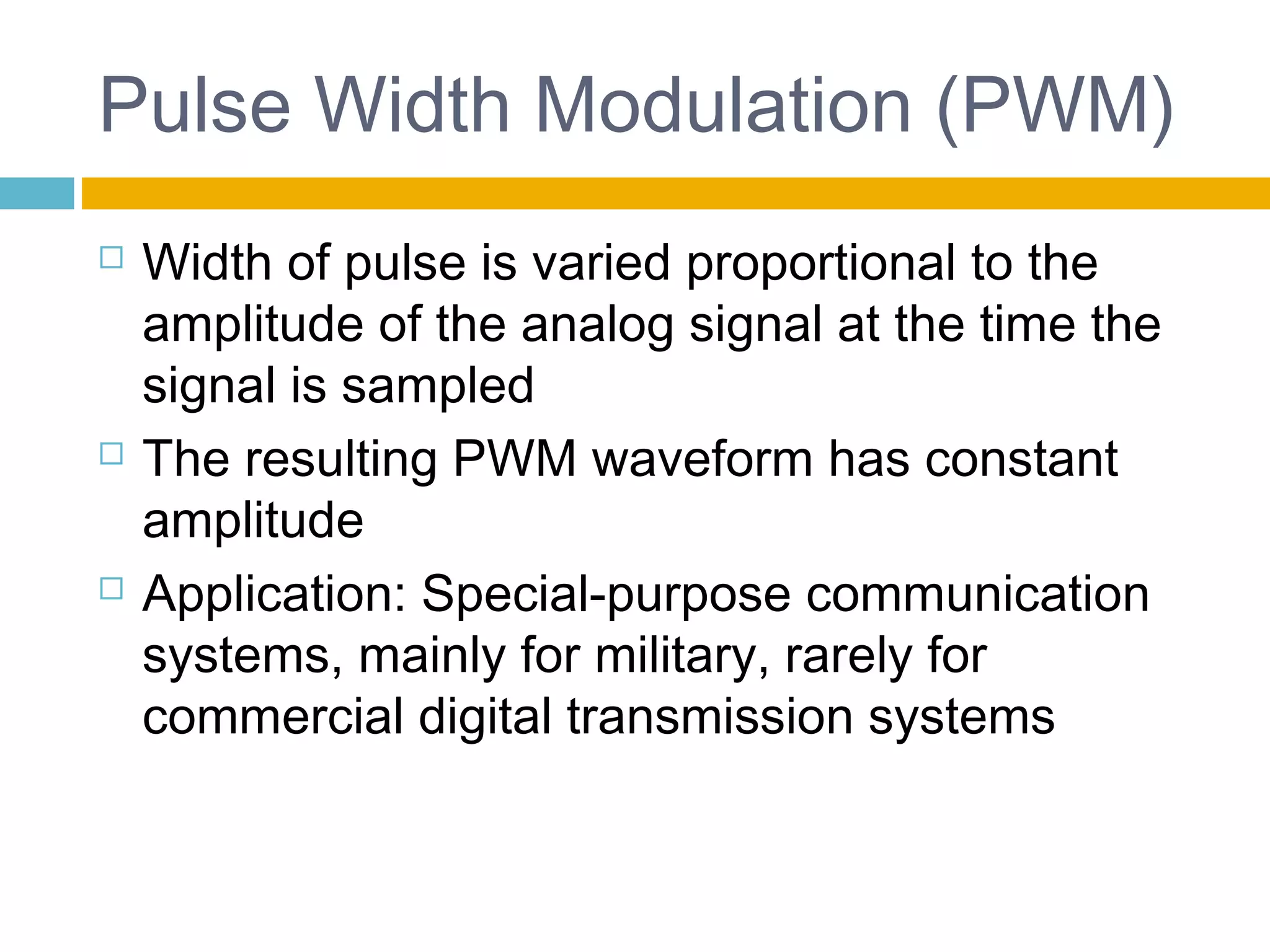 Pulse Width Modulation (PWM) 
 Width of pulse is varied proportional to the 
amplitude of the analog signal at the time the 
signal is sampled 
 The resulting PWM waveform has constant 
amplitude 
 Application: Special-purpose communication 
systems, mainly for military, rarely for 
commercial digital transmission systems 
 