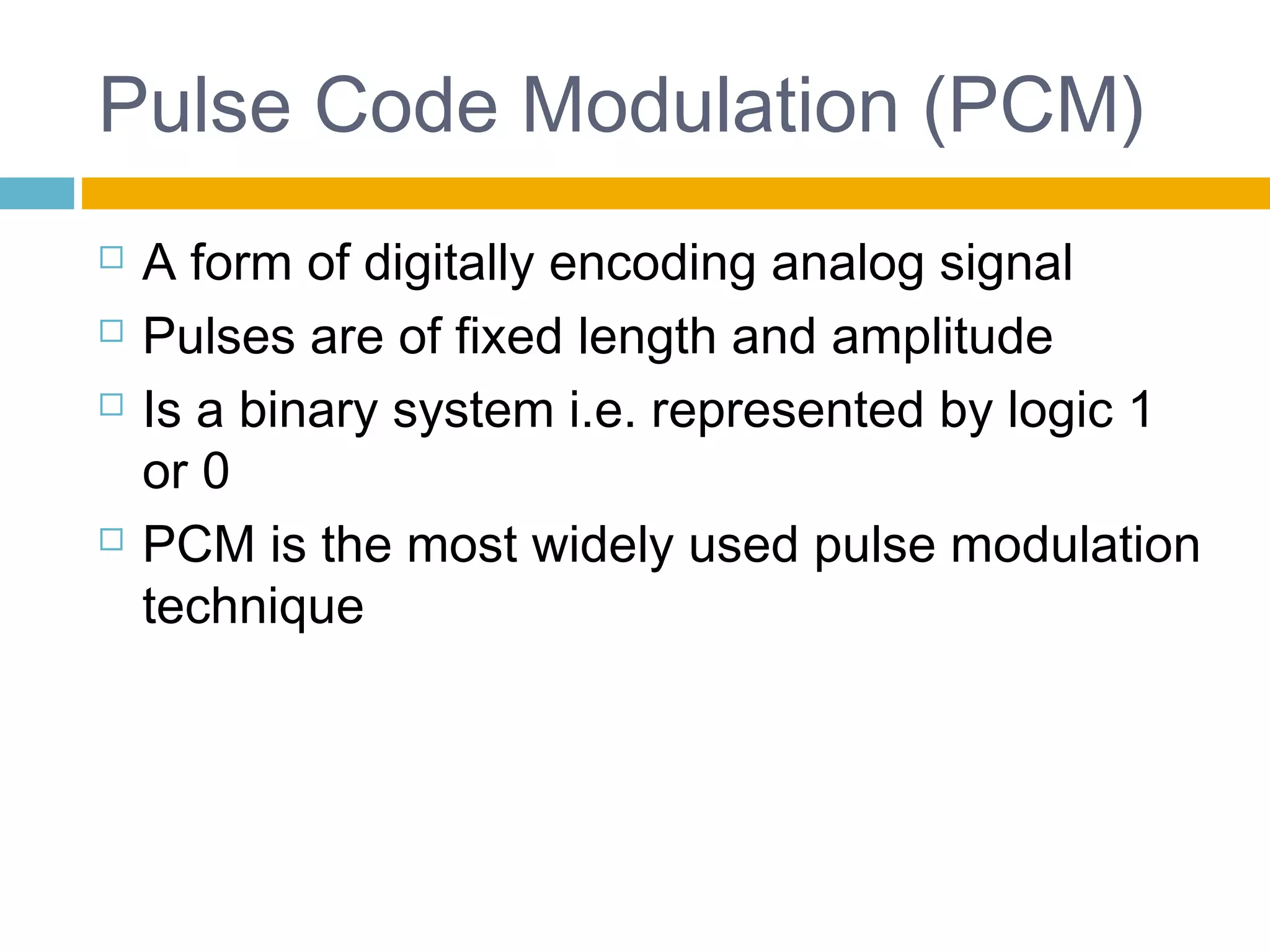 Pulse Code Modulation (PCM) 
 A form of digitally encoding analog signal 
 Pulses are of fixed length and amplitude 
 Is a binary system i.e. represented by logic 1 
or 0 
 PCM is the most widely used pulse modulation 
technique 
 