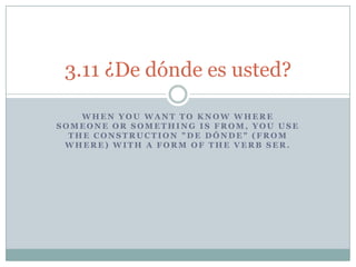 3.11 ¿De dónde es usted?

    WHEN YOU WANT TO KNOW WHERE
SOMEONE OR SOMETHING IS FROM, YOU USE
  THE CONSTRUCTION quot;DE DÓNDEquot; (FROM
 WHERE) WITH A FORM OF THE VERB SER.
 