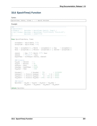 Ring Documentation, Release 1.10
33.8 EpochTime() Function
Syntax:
EpochTime( cDate, cTime ) ---> Epoch Seconds
Example:
###-------------------------------------------------------------
# EpochTime()
# Example --- EpochSec = EpochTime( Date(), Time() )
# Call Format: EpochSec = EpochTime( "15/07/2016", "10:15:30" )
# EpochSec = 1468577730
#---------------------------------------------------------------
Func EpochTime(Date, Time)
arrayDate = split(Date, "/")
arrayTime = split(Time, ":")
Year = arrayDate[3] ; Month = arrayDate[2] ; Day = arrayDate[1]
Hour = arrayTime[1] ; Minute = arrayTime[2] ; Second = arrayTime[3]
cDate1 = Day +"/"+ Month +"/"+ Year
cDate2 = "01/01/" + Year
DayOfYear = DiffDays( cDate1, cDate2)
### Formula
tm_sec = Second * 1
tm_min = Minute * 60
tm_hour = Hour * 3600
tm_yday = DayOfYear * 86400
tm_year = Year - 1900
tm_year1 = ( tm_year - 70) * 31536000
tm_year2 = ( floor(( tm_year - 69) / 4 )) * 86400
tm_year3 = ( floor(( tm_year - 1) / 100 )) * 86400
tm_year4 = ( floor(( tm_year + 299) / 400 )) * 86400
### Result
EpochSec = tm_sec + tm_min + tm_hour + tm_yday +
tm_year1 + tm_year2 - tm_year3 + tm_year4
return EpochSec
33.8. EpochTime() Function 281
 