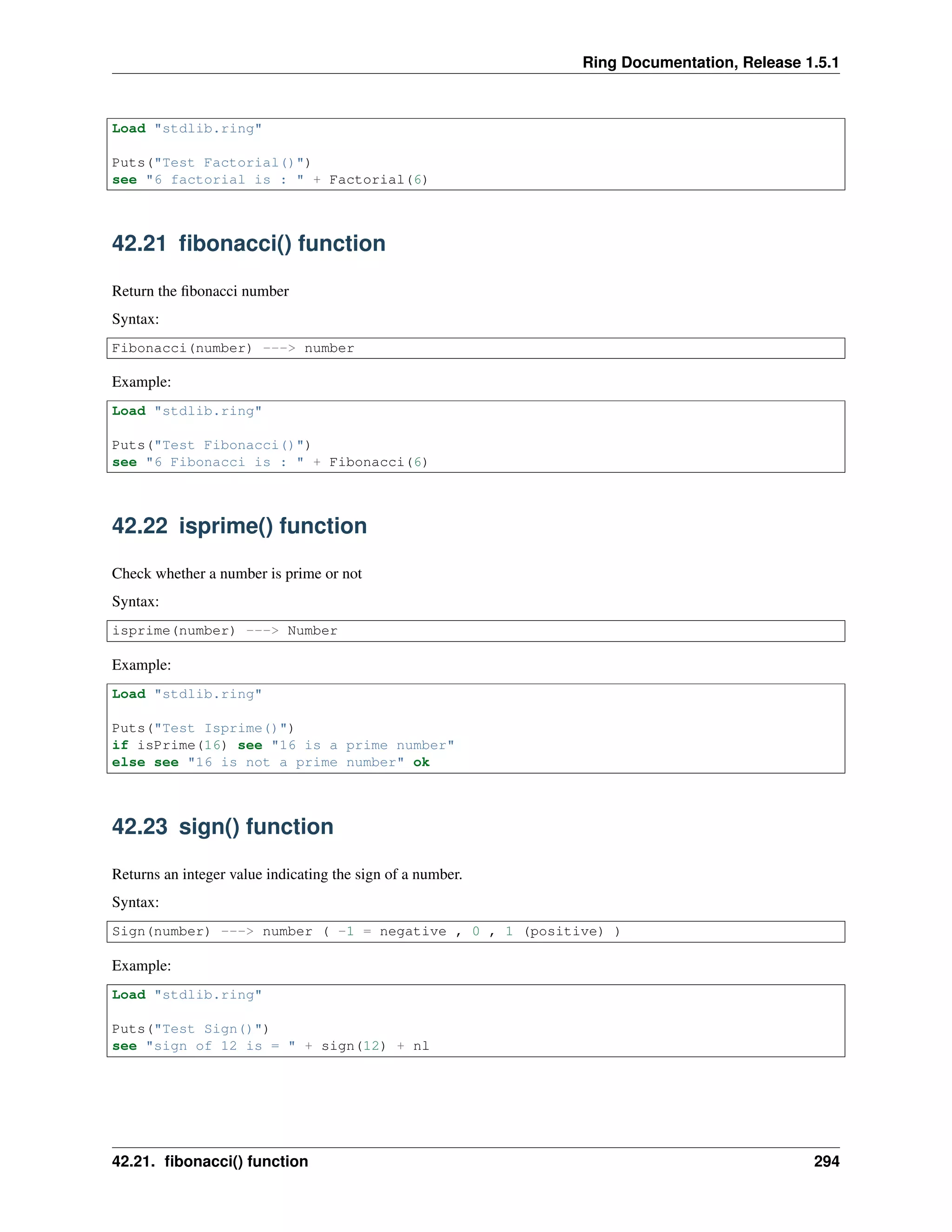 Ring Documentation, Release 1.5.1
Load "stdlib.ring"
Puts("Test Factorial()")
see "6 factorial is : " + Factorial(6)
42.21 ﬁbonacci() function
Return the ﬁbonacci number
Syntax:
Fibonacci(number) ---> number
Example:
Load "stdlib.ring"
Puts("Test Fibonacci()")
see "6 Fibonacci is : " + Fibonacci(6)
42.22 isprime() function
Check whether a number is prime or not
Syntax:
isprime(number) ---> Number
Example:
Load "stdlib.ring"
Puts("Test Isprime()")
if isPrime(16) see "16 is a prime number"
else see "16 is not a prime number" ok
42.23 sign() function
Returns an integer value indicating the sign of a number.
Syntax:
Sign(number) ---> number ( -1 = negative , 0 , 1 (positive) )
Example:
Load "stdlib.ring"
Puts("Test Sign()")
see "sign of 12 is = " + sign(12) + nl
42.21. ﬁbonacci() function 294
 