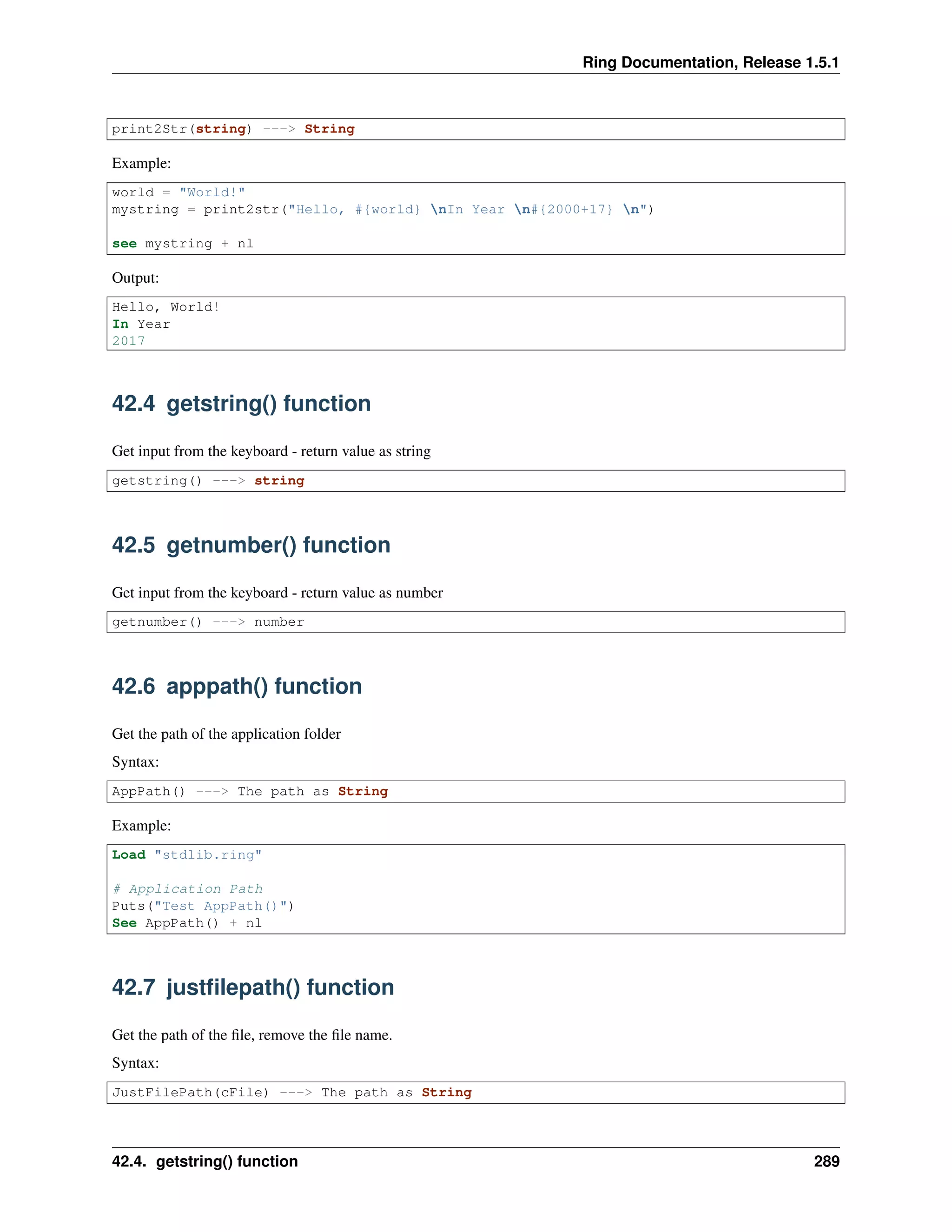Ring Documentation, Release 1.5.1
print2Str(string) ---> String
Example:
world = "World!"
mystring = print2str("Hello, #{world} nIn Year n#{2000+17} n")
see mystring + nl
Output:
Hello, World!
In Year
2017
42.4 getstring() function
Get input from the keyboard - return value as string
getstring() ---> string
42.5 getnumber() function
Get input from the keyboard - return value as number
getnumber() ---> number
42.6 apppath() function
Get the path of the application folder
Syntax:
AppPath() ---> The path as String
Example:
Load "stdlib.ring"
# Application Path
Puts("Test AppPath()")
See AppPath() + nl
42.7 justﬁlepath() function
Get the path of the ﬁle, remove the ﬁle name.
Syntax:
JustFilePath(cFile) ---> The path as String
42.4. getstring() function 289
 