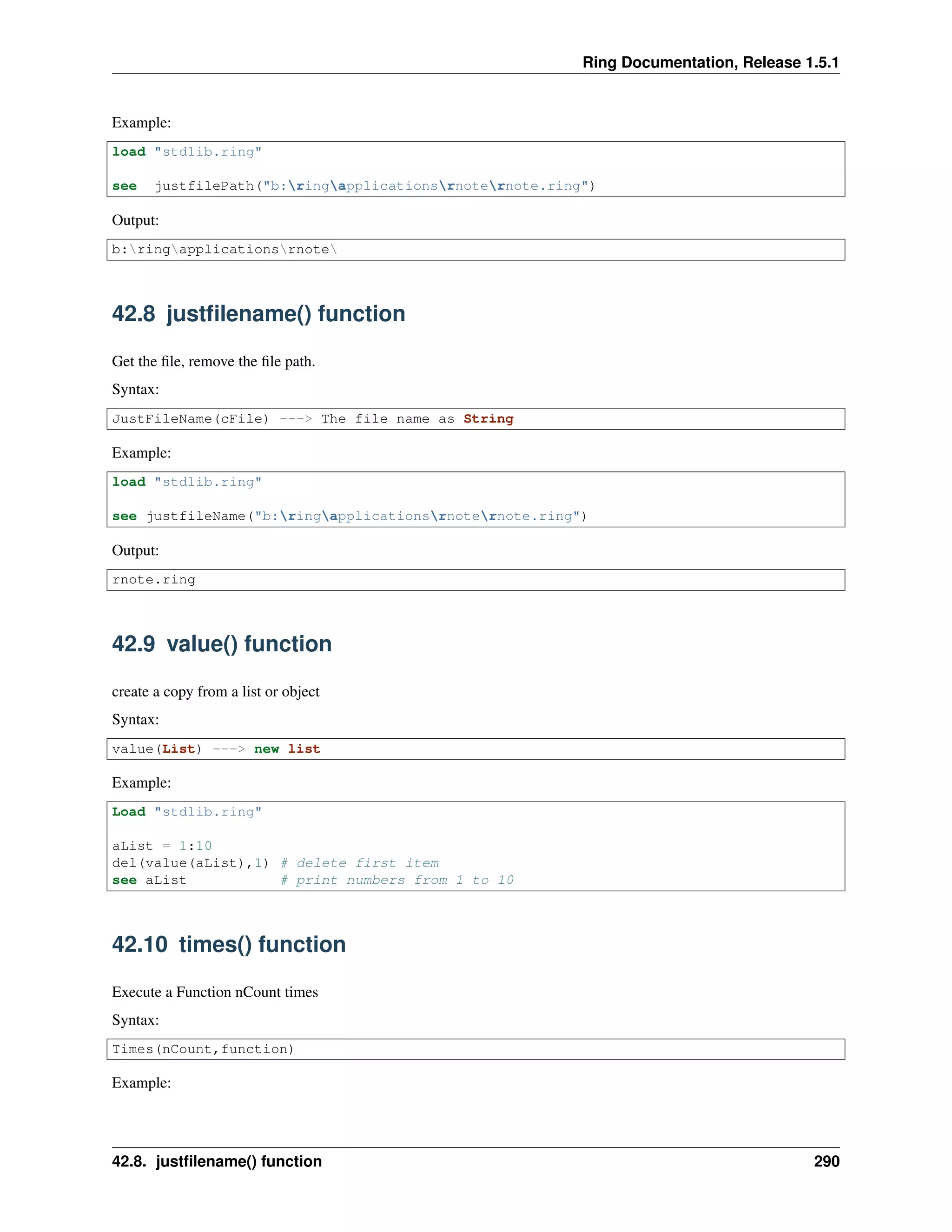 Ring Documentation, Release 1.5.1
Example:
load "stdlib.ring"
see justfilePath("b:ringapplicationsrnoternote.ring")
Output:
b:ringapplicationsrnote
42.8 justﬁlename() function
Get the ﬁle, remove the ﬁle path.
Syntax:
JustFileName(cFile) ---> The file name as String
Example:
load "stdlib.ring"
see justfileName("b:ringapplicationsrnoternote.ring")
Output:
rnote.ring
42.9 value() function
create a copy from a list or object
Syntax:
value(List) ---> new list
Example:
Load "stdlib.ring"
aList = 1:10
del(value(aList),1) # delete first item
see aList # print numbers from 1 to 10
42.10 times() function
Execute a Function nCount times
Syntax:
Times(nCount,function)
Example:
42.8. justﬁlename() function 290
 