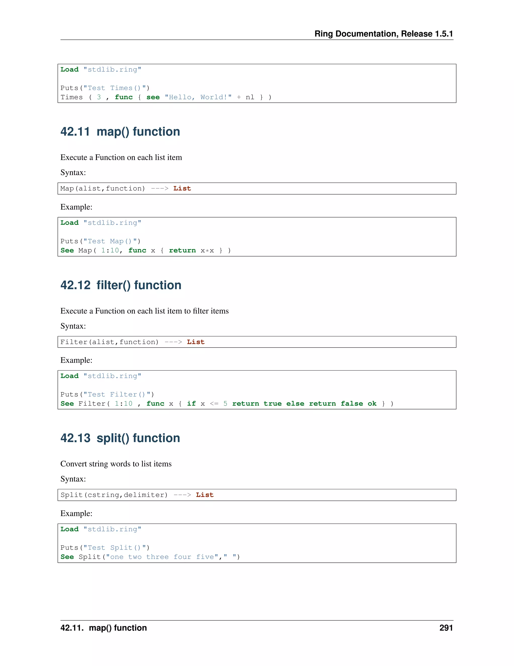 Ring Documentation, Release 1.5.1
Load "stdlib.ring"
Puts("Test Times()")
Times ( 3 , func { see "Hello, World!" + nl } )
42.11 map() function
Execute a Function on each list item
Syntax:
Map(alist,function) ---> List
Example:
Load "stdlib.ring"
Puts("Test Map()")
See Map( 1:10, func x { return x*x } )
42.12 ﬁlter() function
Execute a Function on each list item to ﬁlter items
Syntax:
Filter(alist,function) ---> List
Example:
Load "stdlib.ring"
Puts("Test Filter()")
See Filter( 1:10 , func x { if x <= 5 return true else return false ok } )
42.13 split() function
Convert string words to list items
Syntax:
Split(cstring,delimiter) ---> List
Example:
Load "stdlib.ring"
Puts("Test Split()")
See Split("one two three four five"," ")
42.11. map() function 291
 