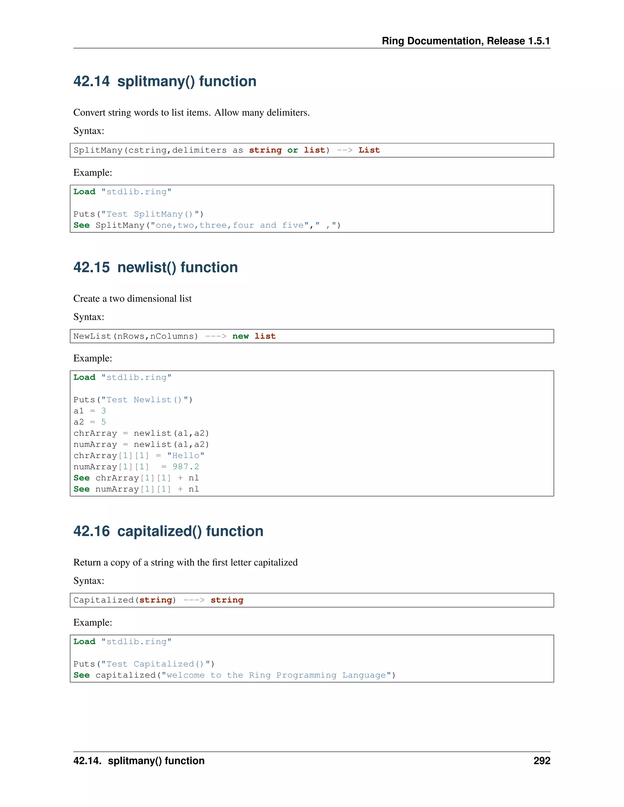 Ring Documentation, Release 1.5.1
42.14 splitmany() function
Convert string words to list items. Allow many delimiters.
Syntax:
SplitMany(cstring,delimiters as string or list) --> List
Example:
Load "stdlib.ring"
Puts("Test SplitMany()")
See SplitMany("one,two,three,four and five"," ,")
42.15 newlist() function
Create a two dimensional list
Syntax:
NewList(nRows,nColumns) ---> new list
Example:
Load "stdlib.ring"
Puts("Test Newlist()")
a1 = 3
a2 = 5
chrArray = newlist(a1,a2)
numArray = newlist(a1,a2)
chrArray[1][1] = "Hello"
numArray[1][1] = 987.2
See chrArray[1][1] + nl
See numArray[1][1] + nl
42.16 capitalized() function
Return a copy of a string with the ﬁrst letter capitalized
Syntax:
Capitalized(string) ---> string
Example:
Load "stdlib.ring"
Puts("Test Capitalized()")
See capitalized("welcome to the Ring Programming Language")
42.14. splitmany() function 292
 
