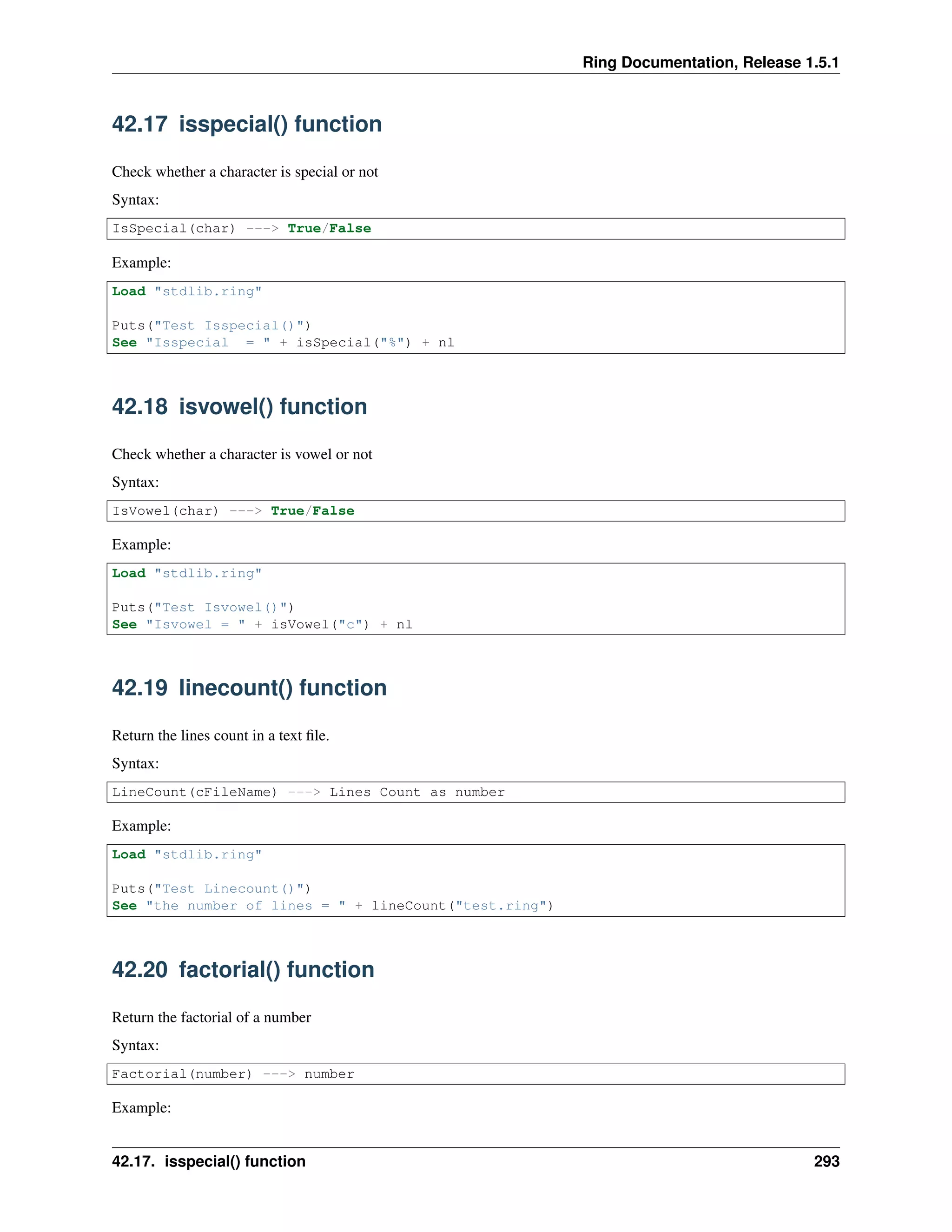 Ring Documentation, Release 1.5.1
42.17 isspecial() function
Check whether a character is special or not
Syntax:
IsSpecial(char) ---> True/False
Example:
Load "stdlib.ring"
Puts("Test Isspecial()")
See "Isspecial = " + isSpecial("%") + nl
42.18 isvowel() function
Check whether a character is vowel or not
Syntax:
IsVowel(char) ---> True/False
Example:
Load "stdlib.ring"
Puts("Test Isvowel()")
See "Isvowel = " + isVowel("c") + nl
42.19 linecount() function
Return the lines count in a text ﬁle.
Syntax:
LineCount(cFileName) ---> Lines Count as number
Example:
Load "stdlib.ring"
Puts("Test Linecount()")
See "the number of lines = " + lineCount("test.ring")
42.20 factorial() function
Return the factorial of a number
Syntax:
Factorial(number) ---> number
Example:
42.17. isspecial() function 293
 