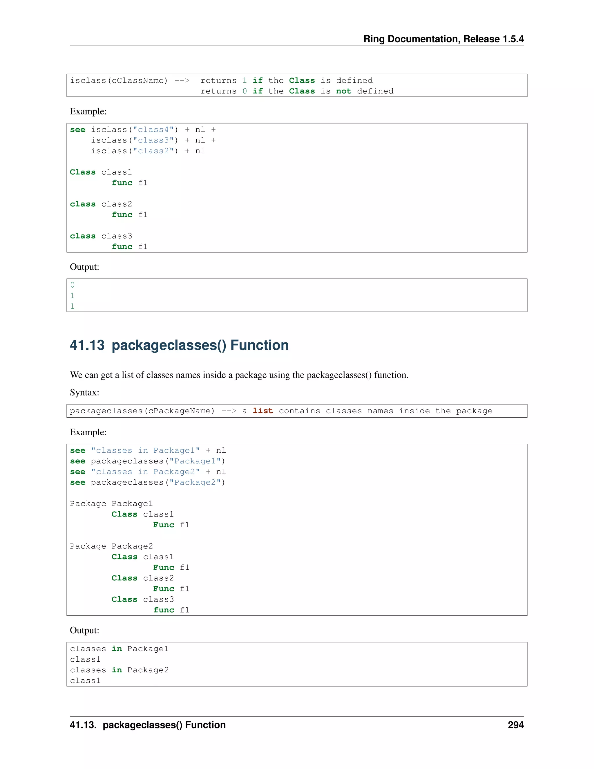 Ring Documentation, Release 1.5.4
isclass(cClassName) --> returns 1 if the Class is defined
returns 0 if the Class is not defined
Example:
see isclass("class4") + nl +
isclass("class3") + nl +
isclass("class2") + nl
Class class1
func f1
class class2
func f1
class class3
func f1
Output:
0
1
1
41.13 packageclasses() Function
We can get a list of classes names inside a package using the packageclasses() function.
Syntax:
packageclasses(cPackageName) --> a list contains classes names inside the package
Example:
see "classes in Package1" + nl
see packageclasses("Package1")
see "classes in Package2" + nl
see packageclasses("Package2")
Package Package1
Class class1
Func f1
Package Package2
Class class1
Func f1
Class class2
Func f1
Class class3
func f1
Output:
classes in Package1
class1
classes in Package2
class1
41.13. packageclasses() Function 294
 