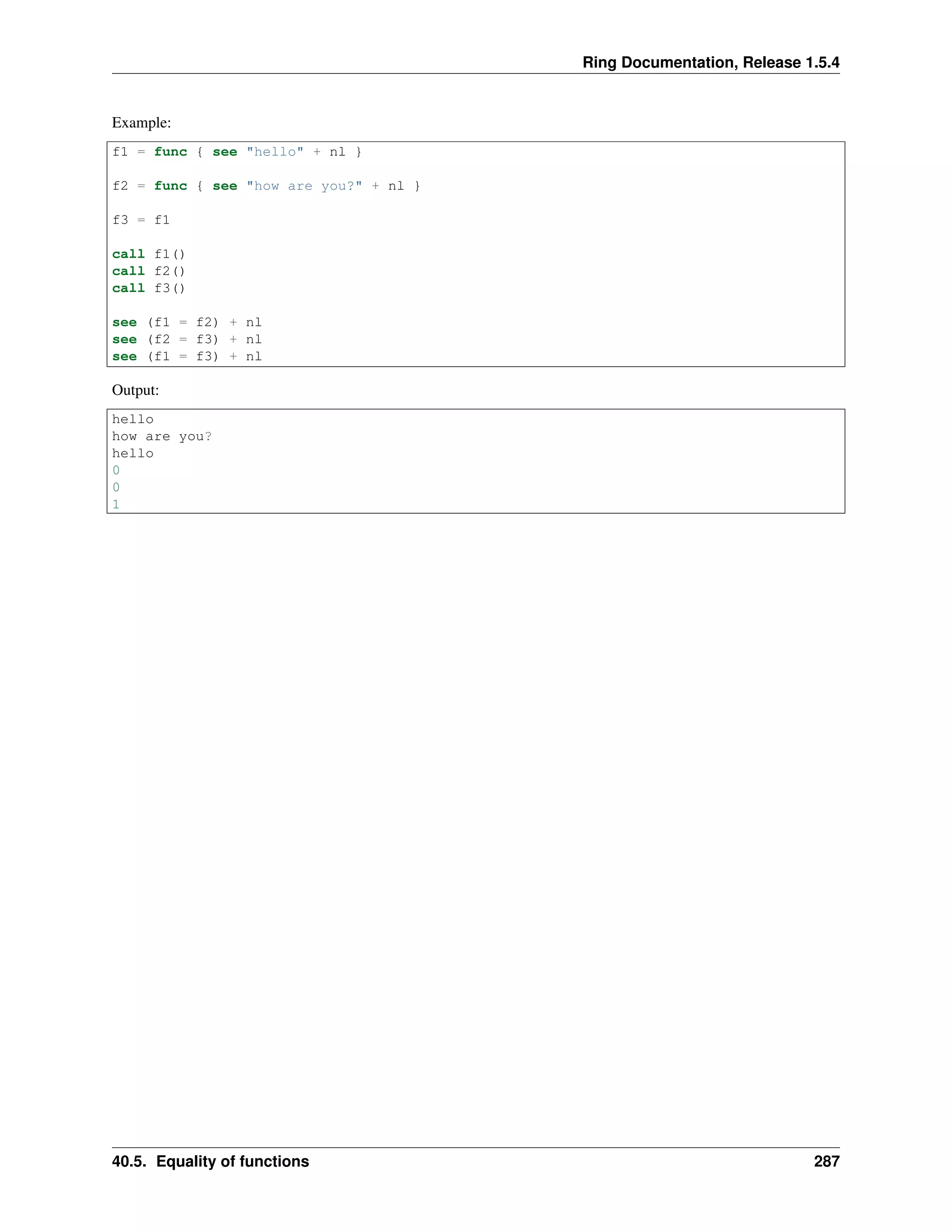 Ring Documentation, Release 1.5.4
Example:
f1 = func { see "hello" + nl }
f2 = func { see "how are you?" + nl }
f3 = f1
call f1()
call f2()
call f3()
see (f1 = f2) + nl
see (f2 = f3) + nl
see (f1 = f3) + nl
Output:
hello
how are you?
hello
0
0
1
40.5. Equality of functions 287
 