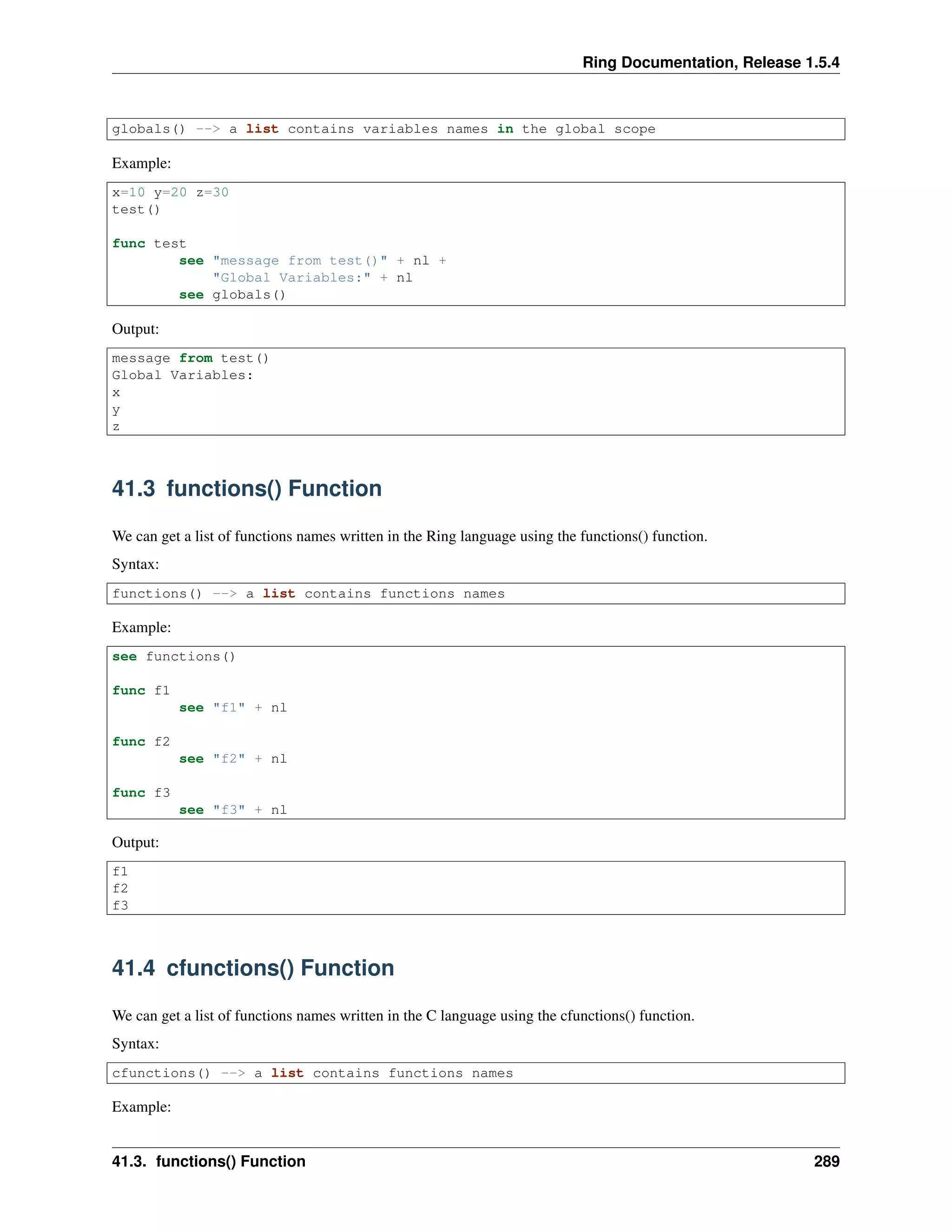 Ring Documentation, Release 1.5.4
globals() --> a list contains variables names in the global scope
Example:
x=10 y=20 z=30
test()
func test
see "message from test()" + nl +
"Global Variables:" + nl
see globals()
Output:
message from test()
Global Variables:
x
y
z
41.3 functions() Function
We can get a list of functions names written in the Ring language using the functions() function.
Syntax:
functions() --> a list contains functions names
Example:
see functions()
func f1
see "f1" + nl
func f2
see "f2" + nl
func f3
see "f3" + nl
Output:
f1
f2
f3
41.4 cfunctions() Function
We can get a list of functions names written in the C language using the cfunctions() function.
Syntax:
cfunctions() --> a list contains functions names
Example:
41.3. functions() Function 289
 