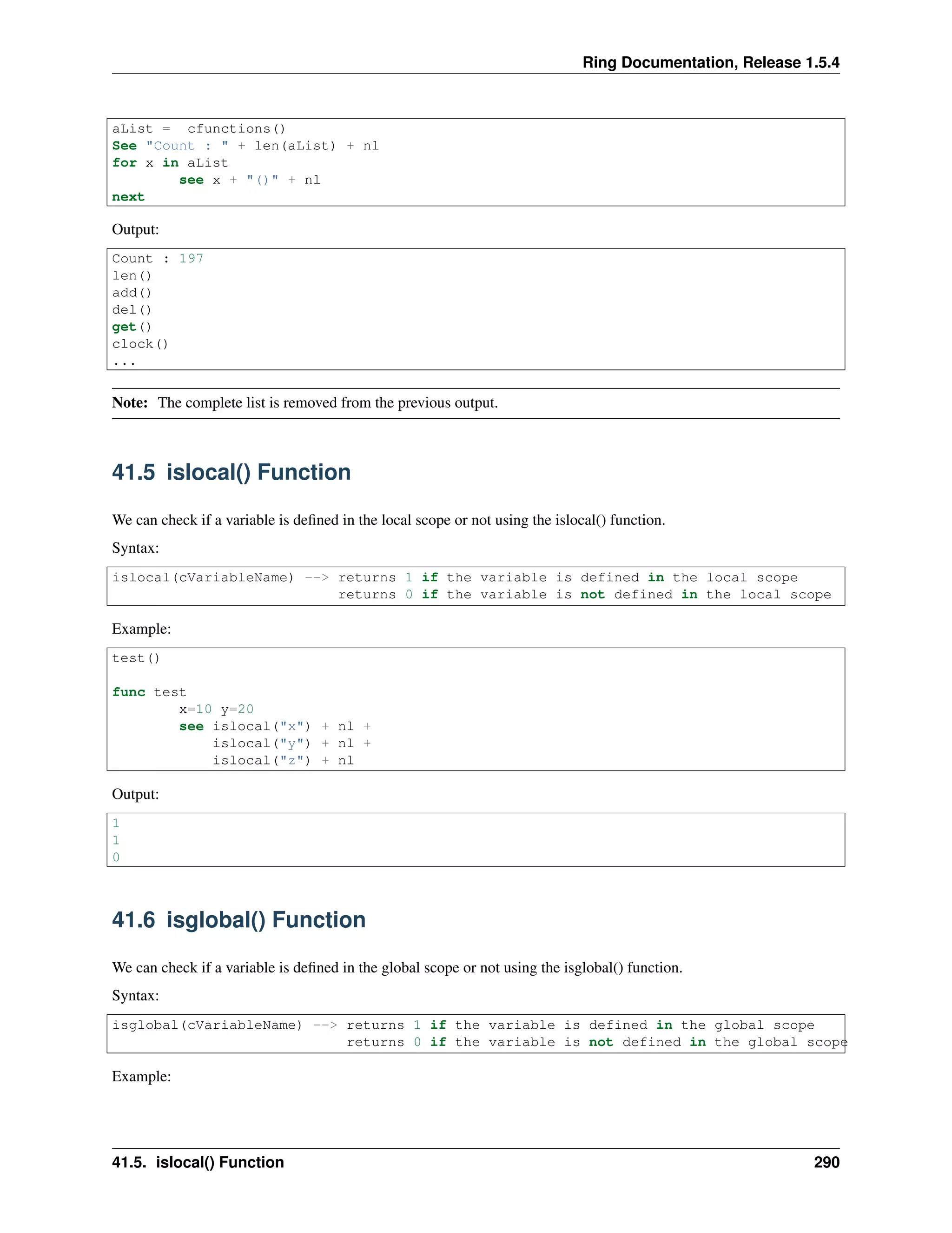 Ring Documentation, Release 1.5.4
aList = cfunctions()
See "Count : " + len(aList) + nl
for x in aList
see x + "()" + nl
next
Output:
Count : 197
len()
add()
del()
get()
clock()
...
Note: The complete list is removed from the previous output.
41.5 islocal() Function
We can check if a variable is deﬁned in the local scope or not using the islocal() function.
Syntax:
islocal(cVariableName) --> returns 1 if the variable is defined in the local scope
returns 0 if the variable is not defined in the local scope
Example:
test()
func test
x=10 y=20
see islocal("x") + nl +
islocal("y") + nl +
islocal("z") + nl
Output:
1
1
0
41.6 isglobal() Function
We can check if a variable is deﬁned in the global scope or not using the isglobal() function.
Syntax:
isglobal(cVariableName) --> returns 1 if the variable is defined in the global scope
returns 0 if the variable is not defined in the global scope
Example:
41.5. islocal() Function 290
 