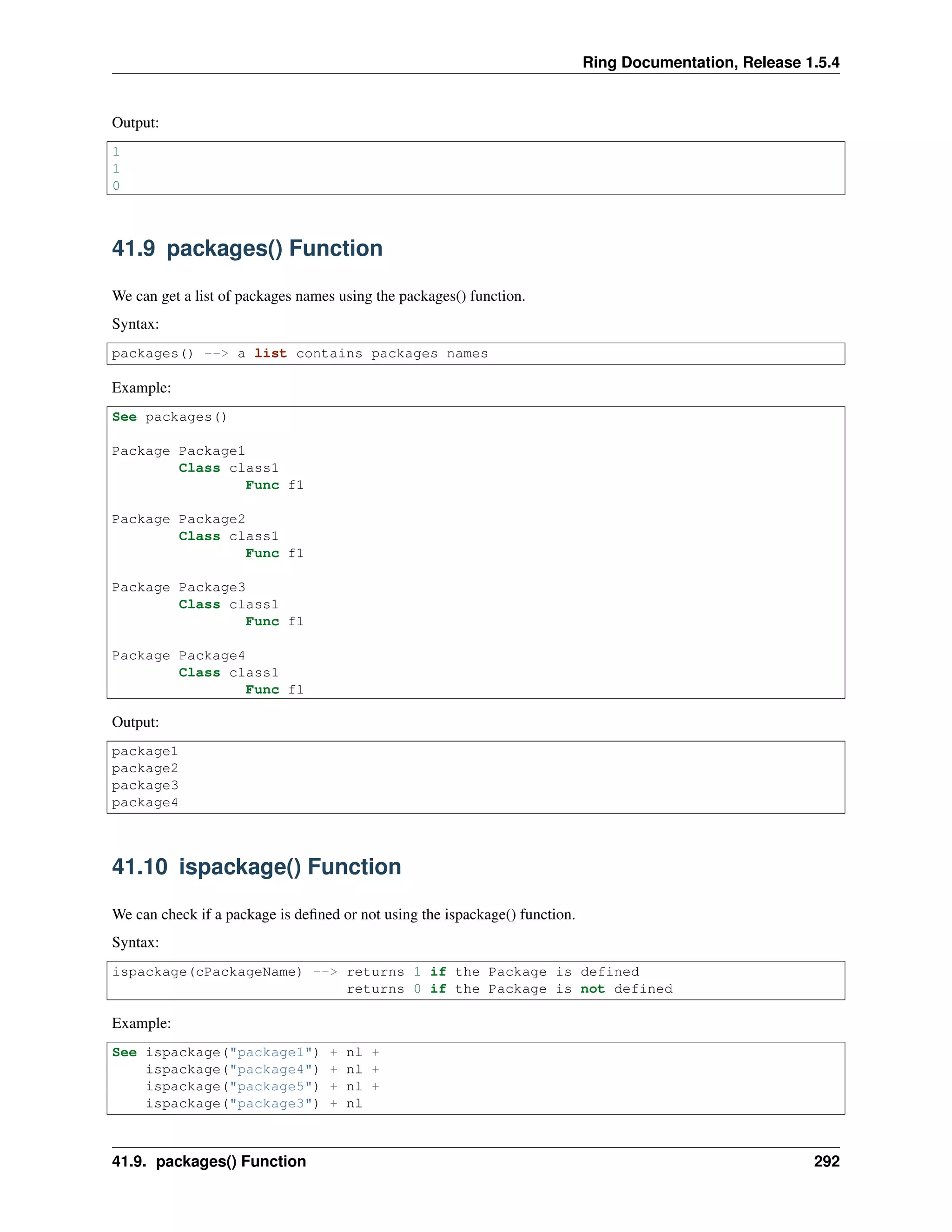 Ring Documentation, Release 1.5.4
Output:
1
1
0
41.9 packages() Function
We can get a list of packages names using the packages() function.
Syntax:
packages() --> a list contains packages names
Example:
See packages()
Package Package1
Class class1
Func f1
Package Package2
Class class1
Func f1
Package Package3
Class class1
Func f1
Package Package4
Class class1
Func f1
Output:
package1
package2
package3
package4
41.10 ispackage() Function
We can check if a package is deﬁned or not using the ispackage() function.
Syntax:
ispackage(cPackageName) --> returns 1 if the Package is defined
returns 0 if the Package is not defined
Example:
See ispackage("package1") + nl +
ispackage("package4") + nl +
ispackage("package5") + nl +
ispackage("package3") + nl
41.9. packages() Function 292
 