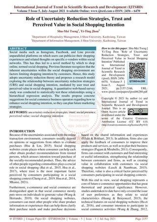 International Journal of Trend in Scientific Research and Development (IJTSRD)
Volume 5 Issue 5, July-August 2021 Available Online: www.ijtsrd.com e-ISSN: 2456 – 6470
@ IJTSRD | Unique Paper ID – IJTSRD46288 | Volume – 5 | Issue – 5 | Jul-Aug 2021 Page 2157
Role of Uncertainty Reduction Strategies, Trust and
Perceived Value in Social Shopping Intention
Shu-Mei Tseng1
, Yi-Ting Jhou2
1
Department of Hospitality Management, I-Shou University, Kaohsiung, Taiwan
2
Department of Information Management, I-Shou University, Kaohsiung, Taiwan
ABSTRACT
Social media such as Instagram, Facebook, and Line provide
unparalleled platforms on which users can publicize their shopping
experiences and related thoughts on specific e-vendors within social
networks. This has thus led to a novel method by which to shop
online, termed social shopping. Previous literature recognizes that the
inherent uncertainties within the social shopping environment are
factors limiting shopping intention by customers. Hence, this study
adopts uncertainty reduction theory and proposes a research model
exploring the relationship between uncertainty reduction strategies
(URS) and social shopping intention, mediated by user trust and
perceived value in social shopping. A quantitative web-based survey
study was conducted to statistically test these relationships using a
hierarchical regression analysis. The results propose concrete
suggestions for social commerce business operators regarding how to
enhance social shopping intention, so they can plan future marketing
strategies.
KEYWORDS: uncertainty reduction strategies; trust; social presence;
perceived value; social shopping intention
How to cite this paper: Shu-Mei Tseng |
Yi-Ting Jhou "Role of Uncertainty
Reduction Strategies, Trust and
Perceived Value in Social Shopping
Intention" Published
in International
Journal of Trend in
Scientific Research
and Development
(ijtsrd), ISSN: 2456-
6470, Volume-5 |
Issue-5, August
2021, pp.2157-2166, URL:
www.ijtsrd.com/papers/ijtsrd46288.pdf
Copyright © 2021 by author (s) and
International Journal of Trend in
Scientific Research and Development
Journal. This is an
Open Access article
distributed under the
terms of the Creative Commons
Attribution License (CC BY 4.0)
(http://creativecommons.org/licenses/by/4.0)
INTRODUCTION
Because of the uncertainties associated with the online
transaction environment, consumers usually depend
on opinions or suggestions from others to evaluate
purchases (Hsu & Lin, 2015). Social shopping
websites create places where consumer can help each
other obtain product recommendations from trusted
persons, which arouses intention toward purchase of
the socially-recommended product. Thus, the advice
of other people regarding commodities plays a crucial
role in social shopping (Bai et al., 2015, Hsu et al.,
2017), where trust is the most important factor
perceived by consumers participating in a social
shopping context (Cheng et al., 2019, Hsu et al., 2014,
Mkansi, 2021).
Furthermore, e-commerce and social commerce are
distinguished apart in that social commerce mostly
puts stress on individuals to generate value (Wang &
Herrando, 2019). On social shopping websites,
consumers can meet other people who share product
information or experiences that can help them clarify
their purchase needs and make purchase decisions
based on the shared information and experiences
(Ellahi & Bokhari, 2013). In addition, firms also can
apply the feedback of consumers to improve their
products and services, as well as to plan their business
strategies (Pagani & Mirabello, 2011). Consequently,
firms can connect with customers and find interesting
or useful information, strengthening the relationship
between customers and firms, as well as creating
value in collaboration with customers via social
shopping websites (Lusch & Nambisan, 2015).
Therefore, value is also a critical factor perceived by
consumers participating in social shopping contexts.
With this end in view, social shopping represents a
core of future e-commerce opportunities that has great
theoretical and practical significance. However,
studies undertaken to date have only covered the issue
of user preferences as they relate to social
characteristics (Huang & Benyoucef, 2015), the
technical features on social shopping websites (Hu et
al., 2016), and consumer intention to participate in
social commerce activities (Wang & Zhang, 2012,
IJTSRD46288
 