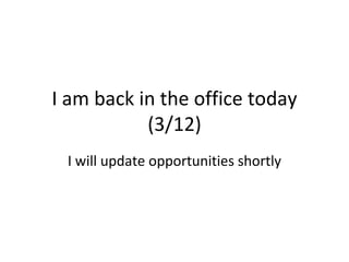 I am back in the office today
           (3/12)
 I will update opportunities shortly
 