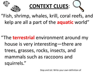 CONTEXT CLUES:
“Fish, shrimp, whales, krill, coral reefs, and
  kelp are all a part of the aquatic world”

“The terrestrial environment around my
 house is very interesting—there are
 trees, grasses, rocks, insects, and
 mammals such as raccoons and
 squirrels.”
                   Stop and Jot: Write your own definition of
 