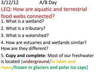 3/12/12           A/B Day
LEQ: How are aquatic and terrestrial
food webs connected?
1. What is a wetland?
2. What is a tributary?
3. What is a watershed?
4. How are estuaries and wetlands similar?
How are they different?
5. Copy and complete: Most of our freshwater
is located [underground/in lakes and
rivers/frozen in glaciers and polar ice caps]
 