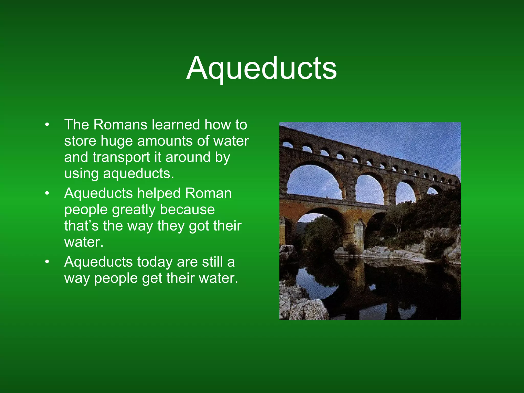 Aqueducts The Romans learned how to store huge amounts of water and transport it around by using aqueducts. Aqueducts helped Roman people greatly because that’s the way they got their water. Aqueducts today are still a way people get their water.  