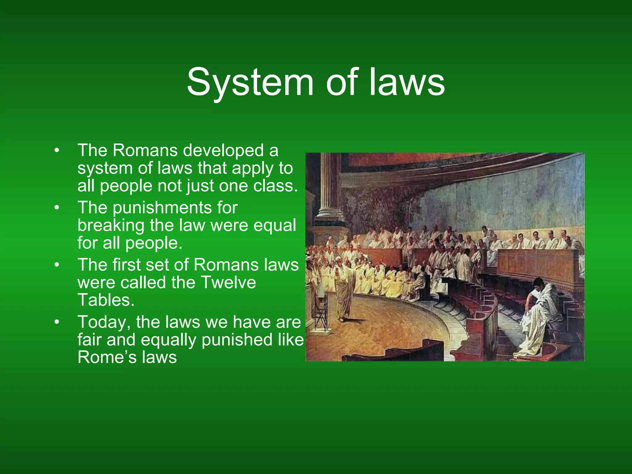 System of laws The Romans developed a system of laws that apply to all people not just one class. The punishments for breaking the law were equal for all people. The first set of Romans laws were called the Twelve Tables. Today, the laws we have are fair and equally punished like Rome’s laws  