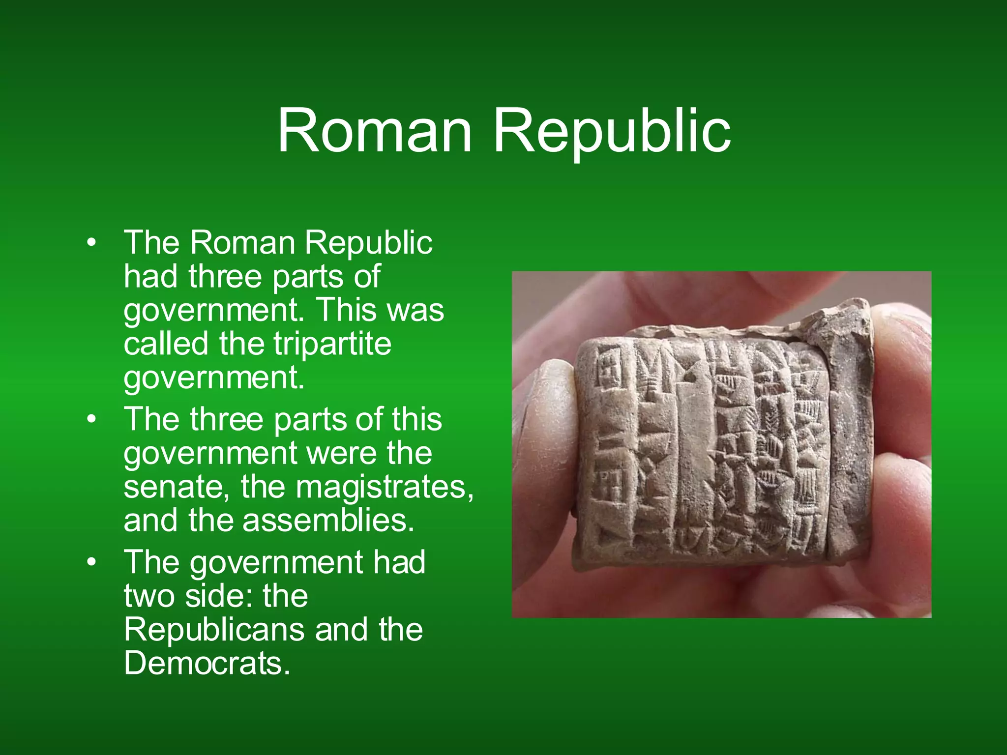 Roman Republic The Roman Republic had three parts of government. This was called the tripartite government. The three parts of this government were the senate, the magistrates, and the assemblies. The government had two side: the Republicans and the Democrats. 